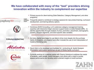 We have collaborated with many of the “tool” providers driving
 innovation within the industry to complement our expertise

             • Primary source for client training (Data Detective, Category Management, and other
               programs)
             • Frequently asked to contribute to strategy sessions for new product training, curriculum
               development, and training delivery options.


             • Combines ZAHN Consulting, LLC’s extensive category management training
               expertise with Interactive Edge’s decision support tools to enable Retailers/Mfrs. to
               identify opportunities through analysis of price, promotion, assortment, demographic,
               clusters, shopper segments, and store specific data variables.


             • As many clients have begun to use data to drive more deeply into the purchase
               habits of shoppers, our projects have often included the use of and interpretation of
               Catalina Marketing data.



             • David Zahn is the developer and facilitator for conducting all Apollo Designer
               Workstation optimization workshops as part of Aldata Apollo curriculum

             • Currently working on a webinar series with Cosmic Solutions to address the needs
               of analysts, sales people, brand managers, and others with a need to quickly
               assess performance and develop action-oriented insights to build business.
 