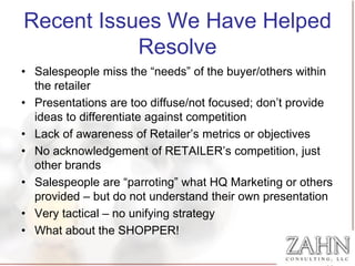 Recent Issues We Have Helped
           Resolve
• Salespeople miss the “needs” of the buyer/others within
  the retailer
• Presentations are too diffuse/not focused; don’t provide
  ideas to differentiate against competition
• Lack of awareness of Retailer’s metrics or objectives
• No acknowledgement of RETAILER’s competition, just
  other brands
• Salespeople are “parroting” what HQ Marketing or others
  provided – but do not understand their own presentation
• Very tactical – no unifying strategy
• What about the SHOPPER!
 