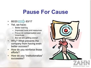 Pause For Cause
• 80/20       83/17
• Yet, we have:
    – Better training
    – Improved tools and resources
    – Focus on compensation and
      incentives
    – But we are getting worse!
• Why? What prevents the
  company from having even
  better success?
• How do you reinforce those
  efforts?
• How do you “institutionalize”
  successes?
 