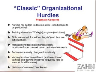 “Classic” Organizational
             Hurdles
                           Pragmatic Concerns

 No time nor budget to develop skills – need people to
  be productive!

 Training viewed as “X” day(s) program (and done).

 Skills are not reinforced “on the job” (and thus are
  extinguished).

 Management does not embrace/coach/
  monitor/enforce/ counsel based on trained concepts.

 Performance rarely changes dramatically.

 Varying levels of competence (and selection of
  trainees and training initiatives frequently fails to
  account for differences).

 Needs are “assumed,” not known.
 