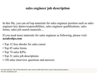 sales engineer job description
In this file, you can ref top materials for sales engineer position such as sales
engineer key duties/responsibilities, sales engineer qualifications, sales
forms, sales job search materials…
If you need more materials for sales engineer as following, please visit:
azsalestips.com
• Top 12 free ebooks for sales career
• Top 85 sales forms
• Top 74 sales KPIs
• Top 21 sales job descriptions
• 150 sales interview questions and answers
For top materials: Top 12 free ebooks for sales career, top 85 sales forms, top 21 sales job descriptions ...
Pls visit: azsalestips.com
 