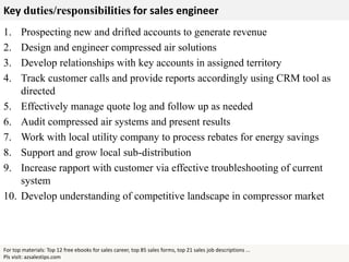 Key duties/responsibilities for sales engineer
1. Prospecting new and drifted accounts to generate revenue
2. Design and engineer compressed air solutions
3. Develop relationships with key accounts in assigned territory
4. Track customer calls and provide reports accordingly using CRM tool as
directed
5. Effectively manage quote log and follow up as needed
6. Audit compressed air systems and present results
7. Work with local utility company to process rebates for energy savings
8. Support and grow local sub-distribution
9. Increase rapport with customer via effective troubleshooting of current
system
10. Develop understanding of competitive landscape in compressor market
For top materials: Top 12 free ebooks for sales career, top 85 sales forms, top 21 sales job descriptions ...
Pls visit: azsalestips.com
 