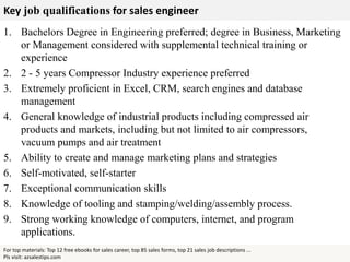 Key job qualifications for sales engineer
For top materials: Top 12 free ebooks for sales career, top 85 sales forms, top 21 sales job descriptions ...
Pls visit: azsalestips.com
1. Bachelors Degree in Engineering preferred; degree in Business, Marketing
or Management considered with supplemental technical training or
experience
2. 2 - 5 years Compressor Industry experience preferred
3. Extremely proficient in Excel, CRM, search engines and database
management
4. General knowledge of industrial products including compressed air
products and markets, including but not limited to air compressors,
vacuum pumps and air treatment
5. Ability to create and manage marketing plans and strategies
6. Self-motivated, self-starter
7. Exceptional communication skills
8. Knowledge of tooling and stamping/welding/assembly process.
9. Strong working knowledge of computers, internet, and program
applications.
 