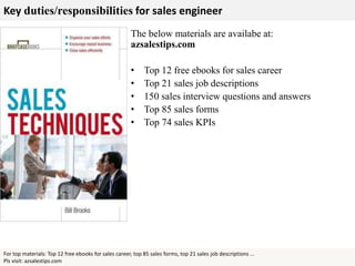 Key duties/responsibilities for sales engineer
For top materials: Top 12 free ebooks for sales career, top 85 sales forms, top 21 sales job descriptions ...
Pls visit: azsalestips.com
The below materials are availabe at:
azsalestips.com
• Top 12 free ebooks for sales career
• Top 21 sales job descriptions
• 150 sales interview questions and answers
• Top 85 sales forms
• Top 74 sales KPIs
 