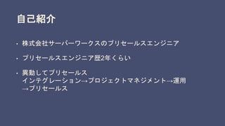 自己紹介
• 株式会社サーバーワークスのプリセールスエンジニア
• プリセールスエンジニア歴2年くらい
• 異動してプリセールス
インテグレーション→プロジェクトマネジメント→運用
→プリセールス
 