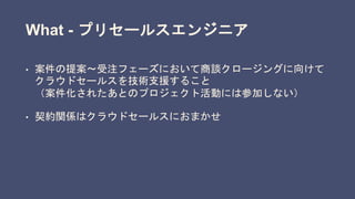 What - プリセールスエンジニア
• 案件の提案〜受注フェーズにおいて商談クロージングに向けて
クラウドセールスを技術支援すること
（案件化されたあとのプロジェクト活動には参加しない）
• 契約関係はクラウドセールスにおまかせ
 