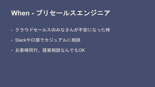 When - プリセールスエンジニア
• クラウドセールスのみなさんが不安になった時
• Slackや口頭でカジュアルに相談
• お客様同行、提案相談なんでもOK
 