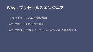 Why - プリセールスエンジニア
• クラウドセールスの不安の解消
• なんとかしてくれそうだから
• なんとかするためにプリセールスエンジニアは存在する
 