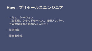 How - プリセールスエンジニア
• コミュニケーション
（お客様、クラウドセールス、技術メンバー、
その他関係者と思われる人たち）
• 技術検証
• 提案書作成
 