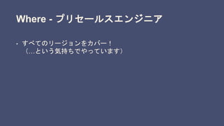 Where - プリセールスエンジニア
• すべてのリージョンをカバー！
（…という気持ちでやっています）
 