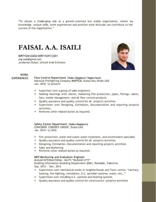 “To obtain a challenging role at a growth-oriented but stable organization, where my
knowledge, unique skills, work experiences and positive work attitude can contribute to the
success of the organization.”
FAISAL A.A. ISAILI
00971526122652-00971529112201
eng.isaili@gmail.com
Jordanian-Dubai, United Arab Emirates
WORK
EXPERIENCES Flow Control Department (Sales Engineer/ Supervisor)
National Firefighting Company NAFFCO, Dubai-Abu Dhabi UAE
Jan. 2016- to present
 Supervisor over a group of sales engineers.
 Holding meetings with clients, marketing Fire protection, pipes, fittings, valves,
fans, smoke management, and all flow control products.
 Quality assurance and quality control for all projects activities
 Supervision over Designing, Estimation, Documentation and reporting projects
activities.
 Performs other related duties as required.
Safety Center Department (Sales Engineer)
CONCORDE CORODEX GROUP, Dubai UAE
Jan. 2014- to 2016
 Fire protection, water and waste water treatment, and environment specialist
 Quality assurance and quality control for all projects activities
 Designing, Estimation, Documentation and reporting projects activities
 Sales and Marketing.
 Performs other related duties as required.
MEP-Monitoring and Evaluation Engineer
MASAR INTERNATIONAL –BAYTI “RAWABI CITY”
Building Information Modeling Department (BIM), Ramallah, Palestine
Sep. 2013 - Dec. 2013
 Supervision over mechanical works in neighborhoods and Town centre. “sanitary,
heating, fire-fighting, ventilation, A.C. sprinkler systems, water, etc…”
 Supervision over installing A.C. systems and heating systems.
 Quality assurance and quality control for construction projects activities
 