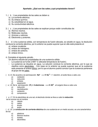 Apartado: ¿Qué son las sales y qué propiedades tienen?


1. ( b ) Las propiedades de las sales se deben a:
    a) La corriente eléctrica.
    b) Su enlace químico.
    c) Su solubilidad en el agua.
    d) Su conductividad eléctrica.

2. ( c ) Las propiedades de las sales se explican porque están constituidas de:
    a) Átomos neutros.
    b) Moléculas neutras.
    c) Aniones y cationes.
    d) Electrones y protones.

3. ( d ) Una sustancia sólida, con temperatura de fusión elevada, es soluble en agua, la disolución
conduce la corriente eléctrica, por lo anterior se puede suponer que en ella está presente el:
    a) enlace covalente.
    b) enlace de hidrógeno.
    c) enlace de carbono.
    d) enlace iónico.

4. Completa el siguiente párrafo.
    Un alumno estudia las propiedades de una sustancia sólida:
    - La sustancia se funde a 800° C (elevada temperatura de fusión).
    - La sustancia se disuelve en agua. La solución conduce la corriente eléctrica, por lo que se
       clasifica como electrolisis. . Con base en lo anterior se puede suponer que en la sustancia
       está presente el enlace iónico, por lo que el alumno podría concluir que la sustancia pertenece
       al grupo de las sales.

( b ) 5. De acuerdo a la semireacción Naº ----- Na1+ + 1 electrón, el sodio lleva a cabo una
       a)     oxidación
       b)     reducción
       c)     síntesis
       d)     separación
( a ) 6. De la semireacción Oº2 + 4 electrones ----- 2O2- ,el oxígeno lleva a cabo una
       a)     reducción
       b)     neutralización
       c)     oxidación
       d)     composición

 ( a ) 7. En la electrólisis de una sal, el electrodo donde se lleva a cabo la reducción
 se le conoce con el nombre
        a)     cátodo
        b)     catión
        c)     ánodo
        d)     anión
( d ) 8. La conducción de corriente eléctrica de una sustancia en un medio acuoso, es una característica
de los
        a)     plásticos
        b)     átomos neutros
        c)     aceites
        d)     electrólitos
 