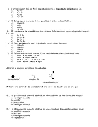 ( b ) 9. En la disolución de la sal NaCl ,se producen dos tipos de partículas cargadas que son
       a)      Na- Cl-
       b)      Na+ Cl-
       c)      Na- Cl+
       d)      Na+ Cl+

( c ) 10. De la pregunta anterior se deduce que el tipo de enlace en la sal NaCl es
       a)     covalente
       b)     polar
       c)     iónico
       d)     no polar
( b ) 11 Los números de oxidación que tiene cada uno de los elementos que constituyen al compuesto
KNO3 son
       a)     1-, 5-, 2-
       b)     1+, 5+, 2-
       c)     1+, 5-, 2+
       d)     1+, 5+, 2+
( c ) 12. Es un fertilizante del suelo muy utilizado, llamado nitrato de amonio
       a)     NH4CO3
       b)     NH4NO3
       c)     NH4OH
       d)      NH4NO2
( d ) 13. Es la representación de una reacción de neutralización para la obtención de sales
       a)     metal + no metal -- sal
       b)     metal + ácido -- sal
       c)     sal 1 + sal 2 -- sal 3 + sal 4
       d)     ácido + base - sal + agua


Utilizando la siguiente simbología de partículas:




  ión sodio Na+              ión cloro Cl-
                                              molécula de agua

14.Representa por medio de un modelo la forma en que se disuelve una sal en agua.



15. ( a ) Si aplicamos corriente eléctrica, los iones positivos de una sal disuelta en agua:
      a) se dirigen al ánodo
      b) explotan
      c) se precipitan
      d) se dirigen al cátodo

16. (    c ) Si aplicamos corriente eléctrica, los iones negativos de una sal disuelta en agua:
        a) se dirigen al cátodo
        b) explotan
        c) se dirigen al ánodo
        d) se precipitan
 