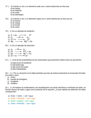 17. ( d) Cuándo un ión o un elemento cede uno o varios electrones se dice que:
      a) se redujo
      b) se hidrolizo
      c) se oxido
      d) se desintegro

18.(    a) Cuándo un ión o un elemento capta uno o varios electrones se dice que se:
        a) se tamizo
        b) se redujo
        c) se fundió
        d) se oxido

19.( e ) Es un ejemplo de oxidación

   a)   O + 2e-                O2-
   b)   H2                 H2
   c)   Cl + e-             Cl1-
   d)   Mg               Mg2+ + 2e-

20.( d ) Es un ejemplo de reducción

   a)   O2              O2
   b)   Fe              Fe3+ + 3e-
   c)   Na              Na1+ + 1e-
   d)   Cl + 1e-           Cl1-

21.( c ) Una de las propiedades de los compuestos que presentan enlace iónico es que tienen:
        a) bajo punto de ebullición
        b) densidad baja
        c) alto punto de fusión
        d) alta maleabilidad

22.( b ) Por su ubicación en la tabla periódica que tipo de enlace presentará el compuesto formado
por sodio y cloro:
  a) iónico
  b) puente de hidrógeno
  c) covalente
  d) metálico

23. ( d ) Al realizar en el laboratorio una neutralización con ácido clorhídrico e hidróxido de sodio, se
forman cloruro de sodio y agua como producto de la reacción. ¿A qué método de obtención de sales
corresponde?

   a) Ácido + ácido     sal + agua
   b) metal + hidróxido    sal + agua
   c) ácido + oxígeno sal + agua
   d) ácido + hidróxido    sal + agua
 