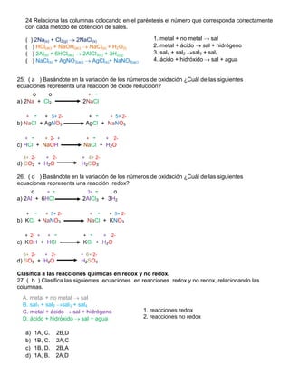 24 Relaciona las columnas colocando en el paréntesis el número que corresponda correctamente
   con cada método de obtención de sales.

   (    ) 2Na(s) + Cl2(g)    2NaCl(s)                               1. metal + no metal     sal
   (     ) HCl(ac) + NaOH(ac)    NaCl(s) + H2O(l)                   2. metal + ácido    sal + hidrógeno
   (     ) 2Al(s) + 6HCl(ac)   2AlCl3(s) + 3H2(g)                   3. sal1 + sal2 sal3 + sal4
   (     ) NaCl(s) + AgNO3(ac)    AgCl(s)+ NaNO3(ac)                4. ácido + hidróxido sal + agua


25. ( a ) Basándote en la variación de los números de oxidación ¿Cuál de las siguientes
ecuaciones representa una reacción de óxido reducción?
      o     o              + -
a) 2Na + Cl2             2NaCl

   +        -   + 5+ 2-            +           -       + 5+ 2-
b) NaCl + AgNO3                 AgCl + NaNO3

   +    -       + 2- +             +       -       +    2-
c) HCl + NaOH                  NaCl + H2O

  4+ 2-         + 2-          + 4+ 2-
d) CO2 + H2O                  H2CO3

26. ( d ) Basándote en la variación de los números de oxidación ¿Cuál de las siguientes
ecuaciones representa una reacción redox?
      o    + -             3+ -      o
a) 2Al + 6HCl            2AlCl3 + 3H2

   +        -   + 5+ 2-                +       -       + 5+ 2-
b) KCl + NaNO3                     NaCl + KNO3

   + 2- +        +   -         +       -           +   2-
c) KOH + HCl                   KCl + H2O

  6+ 2-         + 2-          + 6+ 2-
d) SO3 + H2O                  H2SO4

Clasifica a las reacciones químicas en redox y no redox.
27. ( b ) Clasifica las siguientes ecuaciones en reacciones redox y no redox, relacionando las
columnas.
  A. metal + no metal    sal
  B. sal1 + sal2 sal3 + sal4
  C. metal + ácido    sal + hidrógeno                            1. reacciones redox
  D. ácido + hidróxido sal + agua                                2. reacciones no redox

   a)    1A, C.        2B,D
   b)    1B, C.        2A,C
   c)    1B, D.        2B,A
   d)    1A, B.        2A,D
 
