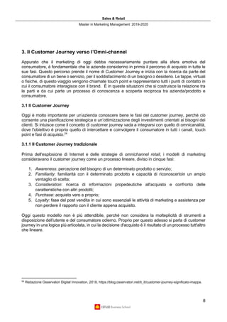 Sales & Retail
Master in Marketing Management 2019-2020
8
3. Il Customer Journey verso l’Omni-channel
Appurato che il marketing di oggi debba necessariamente puntare alla sfera emotiva del
consumatore, è fondamentale che le aziende considerino in primis il percorso di acquisto in tutte le
sue fasi. Questo percorso prende il nome di Customer Journey e inizia con la ricerca da parte del
consumatore di un bene o servizio, per il soddisfacimento di un bisogno o desiderio. Le tappe, virtuali
o fisiche, di questo viaggio vengono chiamate touch point e rappresentano tutti i punti di contatto in
cui il consumatore interagisce con il brand. È in queste situazioni che si costruisce la relazione tra
le parti e da cui parte un processo di conoscenza e scoperta reciproca tra azienda/prodotto e
consumatore.
3.1 Il Customer Journey
Oggi è molto importante per un’azienda conoscere bene le fasi del customer journey, perché ciò
consente una pianificazione strategica e un’ottimizzazione degli investimenti orientati ai bisogni dei
clienti. Si intuisce come il concetto di customer journey vada a integrarsi con quello di omnicanalità,
dove l'obiettivo è proprio quello di intercettare e coinvolgere il consumatore in tutti i canali, touch
point e fasi di acquisto.24
3.1.1 Il Customer Journey tradizionale
Prima dell'esplosione di Internet e delle strategie di omnichannel retail, i modelli di marketing
consideravano il customer journey come un processo lineare, diviso in cinque fasi:
1. Awareness: percezione del bisogno di un determinato prodotto o servizio;
2. Familiarity: familiarità con il determinato prodotto e capacità di riconoscerloin un ampio
ventaglio di scelta;
3. Consideration: ricerca di informazioni propedeutiche all'acquisto e confronto delle
caratteristiche con altri prodotti;
4. Purchase: acquisto vero e proprio;
5. Loyalty: fase del post vendita in cui sono essenziali le attività di marketing e assistenza per
non perdere il rapporto con il cliente appena acquisito.
Oggi questo modello non è più attendibile, perché non considera la molteplicità di strumenti a
disposizione dell’utente e del consumatore odierno. Proprio per questo adesso si parla di customer
journey in una logica più articolata, in cui la decisione d'acquisto è il risultato di un processo tutt'altro
che lineare.
24
Redazione Osservatori Digital Innovation, 2018, https://blog.osservatori.net/it_it/customer-journey-significato-mappa.
 