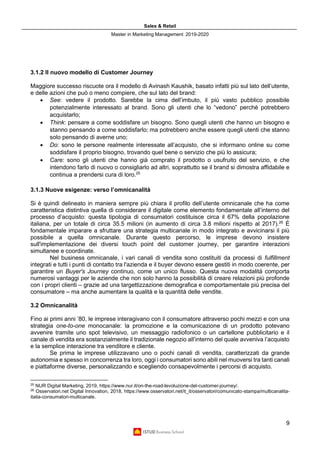 Sales & Retail
Master in Marketing Management 2019-2020
9
3.1.2 Il nuovo modello di Customer Journey
Maggiore successo riscuote ora il modello di Avinash Kaushik, basato infatti più sul lato dell’utente,
e delle azioni che può o meno compiere, che sul lato del brand:
• See: vedere il prodotto. Sarebbe la cima dell’imbuto, il più vasto pubblico possibile
potenzialmente interessato al brand. Sono gli utenti che lo “vedono” perché potrebbero
acquistarlo;
• Think: pensare a come soddisfare un bisogno. Sono quegli utenti che hanno un bisogno e
stanno pensando a come soddisfarlo; ma potrebbero anche essere quegli utenti che stanno
solo pensando di averne uno;
• Do: sono le persone realmente interessate all’acquisto, che si informano online su come
soddisfare il proprio bisogno, trovando quel bene o servizio che più lo assicura;
• Care: sono gli utenti che hanno già comprato il prodotto o usufruito del servizio, e che
intendono farlo di nuovo o consigliarlo ad altri, soprattutto se il brand si dimostra affidabile e
continua a prendersi cura di loro.25
3.1.3 Nuove esigenze: verso l’omnicanalità
Si è quindi delineato in maniera sempre più chiara il profilo dell’utente omnicanale che ha come
caratteristica distintiva quella di considerare il digitale come elemento fondamentale all’interno del
processo d’acquisto: questa tipologia di consumatori costituisce circa il 67% della popolazione
italiana, per un totale di circa 35.5 milioni (in aumento di circa 3.8 milioni rispetto al 2017).26
È
fondamentale imparare a sfruttare una strategia multicanale in modo integrato e avvicinarsi il più
possibile a quella omnicanale. Durante questo percorso, le imprese devono insistere
sull'implementazione dei diversi touch point del customer journey, per garantire interazioni
simultanee e coordinate.
Nel business omnicanale, i vari canali di vendita sono costituiti da processi di fulfillment
integrati e tutti i punti di contatto tra l'azienda e il buyer devono essere gestiti in modo coerente, per
garantire un Buyer's Journey continuo, come un unico flusso. Questa nuova modalità comporta
numerosi vantaggi per le aziende che non solo hanno la possibilità di creare relazioni più profonde
con i propri clienti – grazie ad una targettizzazione demografica e comportamentale più precisa del
consumatore – ma anche aumentare la qualità e la quantità delle vendite.
3.2 Omnicanalità
Fino ai primi anni ’80, le imprese interagivano con il consumatore attraverso pochi mezzi e con una
strategia one-to-one monocanale: la promozione e la comunicazione di un prodotto potevano
avvenire tramite uno spot televisivo, un messaggio radiofonico o un cartellone pubblicitario e il
canale di vendita era sostanzialmente il tradizionale negozio all’interno del quale avveniva l’acquisto
e la semplice interazione tra venditore e cliente.
Se prima le imprese utilizzavano uno o pochi canali di vendita, caratterizzati da grande
autonomia e spesso in concorrenza tra loro, oggi i consumatori sono abili nel muoversi tra tanti canali
e piattaforme diverse, personalizzando e scegliendo consapevolmente i percorsi di acquisto.
25
NUR Digital Marketing, 2019, https://www.nur.it/on-the-road-levoluzione-del-customer-journey/.
26
Osservatori.net Digital Innovation, 2018, https://www.osservatori.net/it_it/osservatori/comunicato-stampa/multicanalita-
italia-consumatori-multicanale.
 
