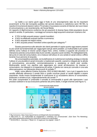 Sales & Retail
Master in Marketing Management 2019-2020
10
La realtà a cui siamo giunti oggi è frutto di uno stravolgimento dato da tre importanti
avvenimenti: la fine del monopolio pubblico del servizio televisivo e radiofonico (anni ’80-’90), la
nascita di innumerevoli stazioni radio e TV private e il successivo avvento di Internet, dei nuovi mezzi
di comunicazione e, più recentemente, dei Social Media.
Un rapporto di BigCommerce conferma che gli acquirenti di diverse fasce d'età acquistano da più
canali di vendita. In particolare, i sondaggi sul consumo degli acquirenti americani mostrano che:
● Il 74% ha fatto acquisti presso i grandi rivenditori;
● Il 54% ha effettuato acquisti tramite e-commerce;
● Il 44% acquista nei negozi online;
● Il 36% acquista presso rivenditori online specifici per categoria.27
Questa panoramica sulle abitudini dei clienti permette di capire quanto oggi essere presenti
su più canali sia fondamentale per raggiungere tutti gli utenti possibili. La multicanalità è per questo
definita come l’utilizzo di diversi canali (negozi fisici, online, mobile) a supporto del processo di
interazione azienda-consumatore (fasi di pre-vendita, acquisto e post-vendita). Più dettagliatamente,
dal punto di vista del consumatore, ciò si traduce nell’utilizzo di una varietà di canali online e offline
durante il suo percorso di acquisto.
Da una prospettiva aziendale, con la definizione di multichannel marketing strategy si intende
l’utilizzo di una pluralità di canali (innovativi e tradizionali) assortiti, coerenti e integrati per le attività
di comunicazione, pre-vendita, commercializzazione e assistenza ai clienti post vendita.
Multicanalità, quindi, non significa solo aggiungere più canali all’interazione tra impresa e
consumatore, ma integrarli in un’esperienza più ampia. Il cliente non viene più coinvolto in una sola
ottica persuasiva, ma utilizzando diversi punti di contatto.28
Infatti, come afferma Cristina Scocchia, CEO di KIKO MILANO, “non è più il rapporto tra le
vendite effettuate attraverso il canale fisico e quelle concluse grazie al canale digitale a essere
importante; risulta invece fondamentale la costruzione di un ecosistema attorno al consumatore,
finalizzato a vendere di più, indipendentemente dal canale”.29
Per poter comprendere in profondità il concetto di omnicanalità è quindi utile ripercorrere i suoi
processi costitutivi e la sua evoluzione partendo dal primo stadio, il single-channel (vedi figura 1).
Figura 1
27
Big Commerce, https://www.bigcommerce.com/blog/multi-channel-retailing/.
28
BELLUCCI A., “La multicanalità tra engagement e marketing non convenzionale”, (God Save The Marketing),
http://www.godsavethemarketing.it/un-fenomeno-moderno-la-multicanalita/.
29
SCOCCHIA C., Intervista in “Retail 4.0, 10 regole per l’era digitale”, Kotler P.
 
