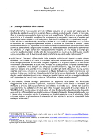 Sales & Retail
Master in Marketing Management 2019-2020
11
3.2.1 Dal single-chanel all’omni-channel
• Single-channel (o monocanale): prevede l’utilizzo esclusivo di un canale per raggiungere la
clientela. La scelta di operare in un canale fisico, pertanto, esclude quello virtuale, e viceversa.
Oggi la strategia monocanale ha fortemente perso la sua efficacia: l’affermazione su larga scala di
smartphone e di dispositivi tecnologici ha profondamente cambiato il percorso d’acquisto dei
consumatori, determinando uno stravolgimento delle tradizionali logiche a compartimenti stagni.
Infatti, sfruttando un solo canale, ne risultano limitate le opportunità di interazione con il pubblico
di riferimento. La conseguenza principale è quindi la riduzione del potenziale di vendita. Questo
limite diventa sempre più importante e non sottovalutabile in considerazione dell’ampliamento della
gamma di canali online a disposizione dei clienti. Va altresì sottolineato che le attività commerciali
che sfruttano un singolo canale non necessariamente utilizzano un solo mezzo. L’esempio più
comune è quello di Amazon, che ha fatto del monocanale il suo mantra e che distribuisce prodotti
online, servendosi però di diversi canali, dagli smartphone ai portatili, dalle mail ai social.30
• Multi-channel: l’elemento differenziante della strategia multi-channel rispetto a quella single-
channel è l’introduzione di più canali, con un focus particolare sul consumatore. L’obiettivo è quello
di rendere più piacevole, accessibile e completa l’esperienza di acquisto, mettendo al servizio dei
consumatori una moltitudine di touch point, in modo che questi possano scegliere l’alternativa più
adatta a soddisfare i loro bisogni. Una campagna di comunicazione, oggi, non deve limitarsi a
creare un bisogno e le aziende devono imparare a guidare gli utenti attraverso il buying journey
creando awareness, educando e conquistando la fiducia dell’audience. L’approccio vincente è di
continuo testing, per monitorare costantemente le fasi del processo decisionale di un potenziale
cliente, i contenuti più pertinenti, i mezzi attraverso i quali si riesce a costruire una relazione basata
sull’integrazione dei mezzi, l’autorevolezza, l’affidabilità e la rilevanza dei contenuti.31
• Cross-channel: questa strategia presuppone un approccio multi-canale ma focalizzato
maggiormente sulla customer experience, ricercando sempre nuovi metodi e strumenti per
stimolare la crescita dell’engagement dei consumatori. In questo caso, i canali non lavorano
separatamente, ma collaborano tra loro per offrire maggiori potenzialità. L’esempio ideale è il
“Click&Collect”: il cliente ordina i prodotti online e li ritira direttamente nel punto vendita. In questo
caso, online e offline collaborano direttamente per indirizzare l’acquisto. Spesso accade anche che
il cliente valuta un acquisto sul sito di un’azienda, ed è poi stimolato da forme di advertising offsite
a tornare indietro e ad acquistare direttamente sul sito, sfruttando anche le potenzialità della
consegna a domicilio.32
30
GORGOGLIONE E., Strategia digitale: single, multi, cross o omni channel?, https://www.ve.com/it/blog/strategia-
digitale-single-multi-cross-omni-channel.
31
GRASSO G., Il multi-channel marketing: la sfida è aperta, https://www.insidemarketing.it/il-multi-channel-marketing-la-
sfida-e-aperta/.
32
GORGOGLIONE E., Strategia digitale: single, multi, cross o omni channel?, https://www.ve.com/it/blog/strategia-
digitale-single-multi-cross-omni-channel.
 