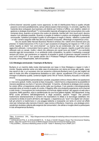 Sales & Retail
Master in Marketing Management 2019-2020
12
• Omni-channel: secondo questo nuovo approccio, la rete di distribuzione fisica e quella virtuale
possono convivere parallelamente, senza tuttavia essere interconnesse. In concreto, significa che
l’azienda deve sviluppare due business unit distinte per l’online e l’offline, con obiettivi, sistemi di
gestione e strategie diversificati.33
L’omnicanalità risponde all’esigenza del consumatore che vuole
comprare dove, quando e al prezzo che vuole e le aziende, tramite tutti i loro touch point, devono
essere il più allineate possibile. Quando si sceglie di mettere in pratica una strategia di marketing
omnicanale, l’obiettivo principale è quello di coinvolgere al meglio il cliente - effettivo o potenziale
- in tutti i canali e seguirlo nelle fasi del suo processo d’acquisto, offrendogli un’esperienza unica.
Da uno studio della Harvard Business Review è emerso che i clienti omni-channel sono più
preziosi: in media trascorrono il 4% in più in ogni occasione di shopping nel negozio e il 10% in più
online rispetto ai clienti “non omni-channel”. La ricerca ha poi evidenziato che “per ogni canale
aggiuntivo utilizzato, i consumatori hanno speso il 9% in più nel negozio, rispetto a quelli che hanno
utilizzato solo un canale. Inoltre i clienti che utilizzano più canali sono più fedeli”.34
«La centralità
assunta oggi dal consumatore, in un ambiente molto competitivo, ha spinto il marketing a essergli
sempre più vicino, per mantenere un rapporto di empatia in grado di generare risposte coerenti ai
suoi nuovi bisogni»35
. È con queste parole che il Professor Pellegrini sintetizza efficacemente la
funzione, ormai indispensabile, dell’omnicanalità.
3.2.2 Strategia omnicanale: l’esempio di Burberry
Burberry è un marchio della moda internazionale con base in Gran Bretagna e negozi in tutto il
mondo. Questa azienda vanta una delle case di produzione con storia più lunga alle spalle, quasi
due secoli di vita, e un successo che non accenna a diminuire.Burberry.com è uno dei migliori siti
web di moda che offre un’esperienza fantastica su tutti i device: accattivanti CTA (call to action),
immagini di altissima qualità, contenuti digitali come l’Art of Trench, Burberry Acoustic e molto altro
ancora.
Vi è la possibilità di personalizzare i prodotti, acquistare online e ritirare offline e la spedizione
e i resi sono gratuiti. Inoltre, durante la fase d’acquisto, i clienti hanno a disposizione la possibilità di
ricevere assistenza via chat o il “servizio richiamata”. Il marchio, sfruttando la strategia omni-canale,
ha voluto offrire un’esperienza simile anche nelle sue boutique. Il più grande e tecnologicamente
avanzato store al mondo è quello di Londra. Il flagship offre una shopping experience omni-channel
a tutto tondo. L’innovazione più rivoluzionaria è la formula digital reverse: dal negozio al web site e
viceversa. Nello specifico, esso è caratterizzato da una ricca galleria digitale, 500 altoparlanti, la tag
RFID cucita all’interno dell’abbigliamento e degli accessori, specchi “magici” che possono
trasformarsi istantaneamente in schermi che trasmettono le sfilate e la tecnologia satellitare che
consente la diretta di eventi all’interno del negozio. L’esperienza più “wow” è la digital rain shower:
tutti gli schermi si trasformano in una pioggia battente e incessante con tanto di rumori ed effetti
visivi per richiamare alla memoria il trench, capo iconico di Burberry. Insomma, una strategia omni-
canale ben studiata e attenta alle esigenze dei consumatori, che attrae e invoglia clienti a partecipare
in toto all’esperienza Burberry.
33
Blog E-commerce DHL, https://blogecommerce.dhl.it/strategie-di-marketing-online-omnicanale-la-nuova-frontiera-
dellecommerce.
34
SOPADJIEVAUTPAL E. & DHOLAKIABETH B., “A Study of 46,000 Shoppers Shows That Omnichannel Retailing
Works”, https://hbr.org/2017/01/a-study-of-46000-shoppers-shows-that-omnichannel-retailing-works.
35
PELLEGRINI L., Docente di Marketing presso la IULM – Kotler P. Marketing Forum (PKMF) 2017.
 