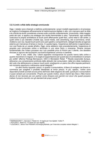 Sales & Retail
Master in Marketing Management 2019-2020
13
3.2.3 Limiti e sfide della strategia omnicanale
Oggi, i retailer sono chiamati a ridefinire profondamente i propri modelli organizzativi e di processo
se vogliono fronteggiare efficacemente la trasformazione digitale in atto; non mancano però le sfide
e le criticità da dover considerare e tenere sotto controllo costantemente. Innanzitutto, nella maggior
parte dei casi, si applica una strategia che risulta frammentata in silos. Tipicamente, ogni azienda
costruisce la propria architettura di touch point affiancando quelli fisici, come retail e call center, a
quelli online e più interattivi (mobile app, social media, web advertising, sito e-commerce, email,
chatbot e così via). Questi touch point sono però gestiti a compartimenti, delegati talvolta ad agenzie
esterne per mancanza di tempo e risorse. In questa logica, l’esperienza dell’utente è segmentata e
non così fluida da un canale all’altro. Oggi, come abbiamo visto precedentemente, l’esperienza di
acquisto può cominciare online e terminare in uno store fisico o viceversa. Diviene dunque
fondamentale che l’intero processo sia il più possibile privo di frizioni per il cliente, che desidera
ritrovare in ognuno dei touchpoint una brand experience univoca e coerente.
“Non è raro, infatti, che i clienti segnalino incongruenze tra quanto hanno letto online e
quanto riscontrano in negozio. E la soglia di sopportazione per questo tipo di contraddizioni è sempre
più sottile” afferma Pierluigi Bernasconi, CEO in Mondadori Retail. 36
Risulta essenziale dunque,
attraverso una comprensione profonda delle abitudini dei consumatori, della loro dieta mediatica e
del ruolo che attribuiscono a ciascun touch point, predisporre un piano che offra risposte pertinenti,
nel momento opportuno e attraverso canali adeguati.37
Un altro rischio riguarda i prezzi, in quanto il consumatore, è libero di navigare nei diversi e-
commerce per scegliere il prodotto desiderato al minor prezzo. In più, spesso, “online sono
disponibili prodotti scontati ancora prima dell’inizio della stagione dei saldi, quindi per il consumatore
è quasi sempre più conveniente. Proprio per questo motivo, alcuni marchi tipo Ikea o Nike hanno
deciso di non lavorare più con partner come Amazon.com perché non sicuri che questi possano
trattare il proprio marchio con gli standard dei propri canali.”38
36
BERNASCONI P., Intervista in “Retail 4.0, 10 regole per l’era digitale”, Kotler P.
37
KOTLER P., Retail 4.0. 10 regole per l’era digitale.
38
LEJEUNE E., Senior Vice President of Emerging Markets, per l’intervista completa vedere Allegato 1.
 