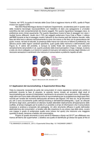Sales & Retail
Master in Marketing Management 2019-2020
15
Tuttavia, nel 1975, la quota di mercato della Coca Cola si aggirava intorno al 40%, quella di Pepsi
invece non superò il 20%.
Nel 2003 Read Montague decise di replicare l’esperimento, avvalendosi però in questo caso
delle moderne tecnologie neuroscientifiche con l’obiettivo di dare una spiegazione e un’analisi
scientifica dei dati comportamentali dei diversi soggetti. Per quanto riguardava l’assaggio cieco, le
preferenze erano divise equamente. Per quanto riguardava invece la fase di assaggio non cieco i
risultati furono differenti: risultò che il 75% dei soggetti preferivano Coca Cola a Pepsi. L’utilizzo
dell’fMRI durante le fasi di assaggio mostrò l’attivarsi di due diverse parti del sistema neurale: nella
fase del blind test si attivava esclusivamente la zona che aveva a che fare con la piacevolezza del
gusto; invece, nel test al naturale, la presenza della marca non solo era un fattore di preferenza, ma
attivava anche delle regioni cerebrali specifiche, quali quella della memoria e dell’emotività (vedi
Figura 2). Il valore del prodotto, e dunque la scelta finale del consumatore, non scaturiva
semplicemente dal prodotto in sé, quanto piuttosto dalla brand perception; il logo, il design, la storia
e tutto ciò che è collegato a un brand è in grado di insinuarsi nel sistema nervoso degli individui e di
rievocare sensazioni e sentimenti che inducono il consumatore a preferirlo rispetto ad altri.
4.1 Applicazioni del neuromarketing: A Supermarket Stress Map
Vista la crescente necessità da parte dei consumatori di vivere esperienze sempre più uniche e
particolari durante la fase di acquisto, le aziende hanno iniziato ad avvalersi degli studi di
neuromarketing per cercare di interpretare i sentimenti e le emozioni che questi vivono. Ad esempio,
negli ultimi anni sono state utilizzate tecniche di neuromarketing per la progettazione degli spazi fisici
nonchè per l’analisi del momento dell’acquisto all’interno del negozio. Per fare ciò, tra gli strumenti
più utili ci sono sicuramente quello dell’eye-tracking e dell’elettroencefalografia, i quali, se utilizzati
all’interno degli store, permettono di ottenere risultati attendibili relativamente all’esplorazione dello
scaffale, al tempo impiegato per la scelta di un prodotto e al tipo di informazioni che il consumatore
recepisce e analizza a proposito del packaging. Un altro strumento efficace è quello dell’analisi
elettrodermica dei consumatori: un’analisi utile alla creazione di una stress map dello store, ovvero
una mappa in grado di evidenziare quelle zone (stress hot spots) che inducono una maggiore
quantità di stress, tensione e fastidio nel consumatore.
Proprio di questo strumento si sono serviti El Mawass e Kanjo nel 201342
per effettuare una
ricerca all’interno dei supermarket. L’obiettivo era quello di identificare gli stress hot spots al fine di
42
EL-MAWASS N. & KANJO E., 2013. A Supermarket Stress Map. 10.1145/2494091.2496017.
Figura2: Altroconsumo 320, dicembre 2017
 