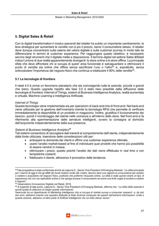 Sales & Retail
Master in Marketing Management 2019-2020
17
5. Digital Sales & Retail
Con la digital transformation il modus operandi del retailer ha subito un importante cambiamento: la
leva strategica per aumentare le vendite non è più il prezzo, bensì il consumatore stesso. Il retailer
deve dunque concentrarsi sulla catena del valore digitale e sulla customer journey in modo tale da
differenziarsi in termini di customer experience. Per raggiungere questo obiettivo, è necessario
servirsi degli strumenti che il digitale mette a disposizione. Il termine digital nel settore Sales &Retail
indica l’unione di due realtà apparentemente divergenti: lo store online e lo store offline. La principale
sfida che deve affrontare chi si occupa di quest’ area funzionale è salvaguardare e ottimizzare il
punto di vendita sia online che offline senza sacrificare l’uno o l’altro44
e, soprattutto, senza
sottovalutare l’importanza del negozio fisico che continua a totalizzare il 90% delle vendite45
.
5.1 Le tecnologie di frontiera
Il retail 4.0 è ormai un fenomeno planetario che sta coinvolgendo tutte le aziende, piccole o grandi
che siano. Questo upgrade rispetto alla fase 3.0 è stato reso possibile dalla diffusione delle
tecnologie di frontiera: Internet of Things, sistemi di Business Intelligence Analytics, realtà aumentata
e virtuale, Machine Learning e Intelligenza Artificiale.
Internet of Things
Questa tecnologia viene implementata sia per operazioni di back-end che di front-end. Nel back-end
viene utilizzata per la gestione dell’inventario tramite la tecnologia RFId che permette di verificare
immediatamente la disponibilità di un prodotto in magazzino. Inoltre, giustifica il funzionamento dei
beacon, quindi il monitoraggio del cliente nelle vicinanze e all’interno dello store. Nel front-end si fa
riferimento alla sperimentazione delle serrature intelligenti, ovvero la consegna al domicilio
dell’acquirente indipendentemente dalla sua presenza.
Sistemi di Business Intelligence Analytics46
Tali sistemi consentono di raccogliere dati inerenti al comportamento dell’utente, indipendentemente
dalla fonte utilizzata, traendone delle considerazioni utili per:
• anticipare la domanda dei clienti e offrire una customer experience ottimale;
• usare l’analisi market-based al fine di individuare quei prodotti che hanno più possibilità
di essere venduti in massa;
• ottimizzare i prezzi, questo poichè l’analisi dei dati viene effettuata in real time e con
tempistiche costanti;
• fidelizzare il cliente, attraverso il pronostico delle tendenze.
44
Tale prospettiva è stata confermata anche da Lejeune E., Senior Vice President of Emerging Markets: “La sfida principale
per i marchi di oggi è che gli affitti dei locali restano molto alti; inoltre, devono dare una ragione al consumatore per andare
a visitare e acquistare nel negozio fisico, piuttosto che preferire l’acquisto online. La sfida è reale quindi creare un tipo di
esperienza che non sia replicabile online e che spinga dunque il consumatore ad avere una forte voglia di andare a visitare
il negozio.”
45
Osservatorio Innovazione Digitale nel Retail, 2018.
46
A supporto di tale punto, Lejeune E., Senior Vice President of Emerging Markets, afferma che “La sfida delle aziende è
quindi quella di utilizzare al meglio queste informazioni.
Swarovski ha un dipartimento di Marketing Intelligence che si occupa di market survey e consumer research e, da soli
due anni, abbiamo inserito una squadra dedicata al Data Science composto da esperti nell’estrarre informazioni. Unita a
questa sezione, abbiamo un’altra parte di Artificial Intelligence che va nello stesso senso.”
 
