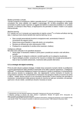 Sales & Retail
Master in Marketing Management 2019-2020
18
Realtà aumentata e virtuale
Tramite il supporto di smartphone, tablet e wearable device47
il cliente può interagire con l’ambiente
circostante che viene allestito con oggetti e personaggi 3D. Un’altra prospettiva della realtà
aumentata è quella di poter visionare un oggetto dal telefono e osservarlo proiettato in un contesto
concreto; un esempio è Ikea Place, un’applicazione che permette di vedere i mobili in uno spazio
tridimensionale.
Machine learning
È il “metodo con cui il computer può apprendere le logiche umane”48
e si fonda sull’utilizzo dei big
data. Il retail può trarre diversi benefici dal machine learning, tra cui:
• Dare consigli personalizzati durante la navigazione web, aumentando il tasso di
conversione de negozio online;
• Determinare prezzi flessibili in base allo stock e ai competitors;
• Rendere più efficienti gli ordini ottimizzando il ROI;
• Predisporre un assistente di vendita online (esempio: chatbox).
Intelligenza artificiale
Nel retail viene utilizzata in tre specifiche situazioni:
1. Home page: è necessario mettere in primo piano i prodotti più venduti e visti nell’ultimo
periodo;
2. Landing page di categoria: evidenzia i prodotti specifici per la categoria visualizzata;
3. Pagina dettaglio prodotto: consente di far ricevere ai visitatori dei consigli personalizzati in
base al tipo di prodotto selezionato, mostrando delle possibili alternative.
5.2 Le strategie del digital marketing
Prima di poter attuare qualsiasi strategia, il retailer deve conoscere il proprio cliente: la profilazione
e quindi segmentazione della clientela è essenziale ai fini della customer experience. L’intelligenza
artificiale49
e la Business Intelligence fungono da supporto in grado di analizzare il comportamento
della persona durante la navigazione web, che rappresenta il primo momento di incontro tra
consumatore e azienda. Per comprendere le motivazioni che spingono l’utente a muoversi da online
a offline, i retailer devono servirsi di uno strumento denominato In-store tracking che permette di
monitorare i comportamenti della persona durante le ricerche sul web per conoscere, ad esempio,
quali sono i siti più visitati, i prodotti più cliccati e l’accesso ai social.
47
Letteralmente sono dei dispositivi elettronici indossabili, l’esempio più noto sono gli smartwatch.
48
Machine Learnign al servizio del retail: esempi e applicazioni, Shopify, 29 agosto 2019. Estrapolato da
https://it.shopify.com/blog/machine-learning-retail
49
Si intende la capacità delle macchine di capire e ricordare le informazioni, imparare ed individuare i nuovi insights tramite
i dati raccolti. Fonte: “The coming AI revolution in retail and consumer product”, IBM Institute for Business Value.
 
