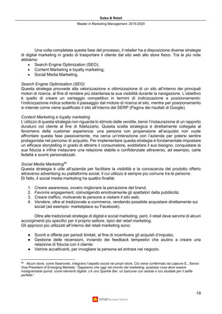 Sales & Retail
Master in Marketing Management 2019-2020
19
Una volta completata questa fase del processo, il retailer ha a disposizione diverse strategie
di digital marketing in grado di trasportare il cliente dal sito web allo store fisico. Tra le più note
abbiamo:
• Search Engine Optimization (SEO);
• Content Marketing e loyalty marketing;
• Social Media Marketing.
Search Engine Optimization (SEO)
Questa strategia provvede alla valorizzazione e ottimizzazione di un sito all’interno dei principali
motori di ricerca, al fine di rendere più istantanea la sua visibilità durante la navigazione. L’obiettivo
è quello di creare un vantaggio competitivo in termini di indicizzazione e posizionamento:
l’indicizzazione indica soltanto il passaggio dal motore di ricerca al sito, mentre per posizionamento
si intende come viene qualificato il sito all’interno del SERP (Pagina dei risultati di Google).
Content Marketing e loyalty marketing
L’utilizzo di questa strategia non riguarda lo stimolo delle vendite, bensì l’instaurazione di un rapporto
duraturo col cliente al fine di fidelizzarlo. Questa scelta strategica è direttamente collegata al
fenomeno della customer experience: una persona con propensione all’acquisto non vuole
affrontare questa fase passivamente, ma cerca un’interazione con l’azienda per potersi sentire
protagonista nel percorso di acquisto. Per implementare questa strategia è fondamentale impostare
un efficace storytelling in grado di attrarre il consumatore, soddisfare il suo bisogno, conquistare la
sua fiducia e infine instaurare una relazione stabile e confidenziale attraverso, ad esempio, carte
fedeltà e sconti personalizzati.
Social Media Marketing50
Questa strategia è utile all’azienda per facilitare la visibilità e la conoscenza del prodotto offerto
attraverso advertising su piattaforme social, il cui utilizzo è sempre più comune tra le persone.
Di fatto, il social media marketing ha quattro finalità:
1. Creare awareness, ovvero migliorare la percezione del brand;
2. Favorire engagement, coinvolgendo emotivamente gli spettatori della pubblicità;
3. Creare traffico, motivando le persone a visitare il sito web;
4. Vendere, oltre al tradizionale e-commerce, rendendo possibile acquistare direttamente sui
social (ad esempio: marketplace su Facebook).
Oltre alle tradizionali strategie di digital e social marketing, però, il retail deve servirsi di alcuni
accorgimenti più specifici per il proprio settore, tipici del retail marketing.
Gli approcci più utilizzati all’interno del retail marketing sono:
● Sconti e offerte per periodi limitati, al fine di incentivare gli acquisti d’impulso;
● Gestione delle recensioni, inviando dei feedback tempestivi che aiutino a creare una
relazione di fiducia con il cliente;
● Vetrine accattivanti, per invogliare la persona ad entrare nel negozio.
50
Alcuni store, come Swarovski, integrano l’aspetto social nei propri store. Ciò viene confermato da Lejeune E., Senior
Vice President of Emerging Markets: “Sappiamo che oggi nel mondo del marketing, qualsiasi cosa deve essere
instagramable quindi, come elementi digitali, c’è uno Sparkle Bar: un bancone con sedute e luci studiate per il selfie
perfetto.”
 