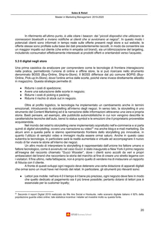 Sales & Retail
Master in Marketing Management 2019-2020
20
In riferimento all’ultimo punto, è utile citare i beacon: dei “piccoli dispositivi che utilizzano le
connessioni bluetooth e inviano notifiche ai clienti che si avvicinano ai negozi”. In questo modo i
potenziali clienti sono informati in tempo reale sulle offerte presenti negli store e sul website; le
offerte stesse sono profilate sulla base dei dati precedentemente raccolti, in modo da consentire sia
un maggior impatto sul cliente (che entra in empatia col brand), sia un’ottimizzazione del targeting,
includendo consumatori effettivamente interessati ai prodotti offerti e orientandoli verso l’acquisto.
5.3 Il digital negli store
Una prima casistica da analizzare per comprendere come le tecnologie di frontiera interagiscono
nella pratica, permettondo l’unione di online e offline store, la si può ricercare nello strumento
denominato BOSS (Buy-Online, Ship-to-Store). Il BOSS differisce dal più comune BOPIS (Buy-
Online, Pick-up In-Store), dove l’ordine arriva dalle scorte, poiché viene invece direttamente allestito
in magazzino. Questa strategia permette di:
● Ridurre i costi di spedizione;
● Avere una saturazione delle scorte in negozio;
● Ridurre i costi di picking e packing;
● Ridurre il rischio di stock out in negozio.
Oltre al profilo logistico, la tecnologia ha implementato un cambiamento anche in termini
emozionali, introducendo lo storytelling all’interno degli negozi. In senso lato, la storytelling è uno
strumento del Content Marketing ed è la narrazione delle informazioni attraverso una vera e propria
storia. Basti pensare, ad esempio, alle pubblicità automobilistiche in cui non vengono descritte le
caratteristiche tecniche dell’auto, bensì lo status symbol e le emozioni che il proprietario proverebbe
acquistandola.
Nel mondo del retail lo storytelling viene implementato soprattutto nell’e-commerce e si parla
quindi di digital storytelling, ovvero una narrazione su video51
ma anche blog e e-mail marketing. Da
alcuni anni a questa parte si stanno sperimentando frontiere dello storytelling più innovative, in
quanto l’utilizzo di semplici video e immagini risulta essere ormai saturo. Anche in questo caso
subentra la tecnologia, in particolare sarà la realtà aumentata e virtuale ad accompagnare il nuovo
modo di far vivere le storie all’interno dei negozi.
Un altro modo di interpretare lo storytelling è rappresentato dall’unione tra fattore umano e
fattore tecnologico, come è avvenuto nel caso Gucci: è stato inaugurato a New York il primo negozio
all’insegna del racconto chiamato “Gucci Wooster”, dove i clienti sono accolti da veri e propri
ambasciatori del brand che raccontano la storia del marchio al fine di creare uno stretto legame con
i visitatori. Il fine ultimo, nella fattispecie, non è proprio quello di vendere ma di instaurare un rapporto
di fiducia con il cliente.
A fronte di questi sviluppi ogni negozio deve detenere una certa dotazione di apparati digitali
che ormai sono un must have nel mondo del retail. In particolare, gli strumenti più rilevanti sono:
● Lettori pos mobile: nell’era 4.0 il tempo è il bene più prezioso, ogni negozio deve fare in modo
che quello dedicato al pagamento sia il più breve possibile; pertanto dotarsi di lettori pos è
essenziale per la customer loyalty;
51
Secondo il report Digital 2019 realizzato da We Are Social e Hootsuite, nello scenario digitale italiano il 92% della
popolazione guarda video online; tale statistica incentiva i retailer ad investire molto su questa fonte.
 