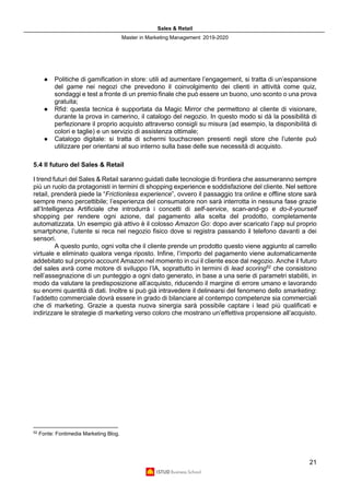 Sales & Retail
Master in Marketing Management 2019-2020
21
● Politiche di gamification in store: utili ad aumentare l’engagement, si tratta di un’espansione
del game nei negozi che prevedono il coinvolgimento dei clienti in attività come quiz,
sondaggi e test a fronte di un premio finale che può essere un buono, uno sconto o una prova
gratuita;
● Rfid: questa tecnica è supportata da Magic Mirror che permettono al cliente di visionare,
durante la prova in camerino, il catalogo del negozio. In questo modo si dà la possibilità di
perfezionare il proprio acquisto attraverso consigli su misura (ad esempio, la disponibilità di
colori e taglie) e un servizio di assistenza ottimale;
● Catalogo digitale: si tratta di schermi touchscreen presenti negli store che l’utente può
utilizzare per orientarsi al suo interno sulla base delle sue necessità di acquisto.
5.4 Il futuro del Sales & Retail
I trend futuri del Sales & Retail saranno guidati dalle tecnologie di frontiera che assumeranno sempre
più un ruolo da protagonisti in termini di shopping experience e soddisfazione del cliente. Nel settore
retail, prenderà piede la “Frictionless experience”, ovvero il passaggio tra online e offline store sarà
sempre meno percettibile; l’esperienza del consumatore non sarà interrotta in nessuna fase grazie
all’Intelligenza Artificiale che introdurrà i concetti di self-service, scan-and-go e do-it-yourself
shopping per rendere ogni azione, dal pagamento alla scelta del prodotto, completamente
automatizzata. Un esempio già attivo è il colosso Amazon Go: dopo aver scaricato l’app sul proprio
smartphone, l’utente si reca nel negozio fisico dove si registra passando il telefono davanti a dei
sensori.
A questo punto, ogni volta che il cliente prende un prodotto questo viene aggiunto al carrello
virtuale e eliminato qualora venga riposto. Infine, l’importo del pagamento viene automaticamente
addebitato sul proprio account Amazon nel momento in cui il cliente esce dal negozio. Anche il futuro
del sales avrà come motore di sviluppo l’IA, soprattutto in termini di lead scoring52
che consistono
nell’assegnazione di un punteggio a ogni dato generato, in base a una serie di parametri stabiliti, in
modo da valutare la predisposizione all’acquisto, riducendo il margine di errore umano e lavorando
su enormi quantità di dati. Inoltre si può già intravedere il delinearsi del fenomeno dello smarketing:
l’addetto commerciale dovrà essere in grado di bilanciare al contempo competenze sia commerciali
che di marketing. Grazie a questa nuova sinergia sarà possibile captare i lead più qualificati e
indirizzare le strategie di marketing verso coloro che mostrano un’effettiva propensione all’acquisto.
52
Fonte: Fontimedia Marketing Blog.
 