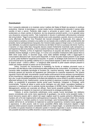 Sales & Retail
Master in Marketing Management 2019-2020
22
Conclusioni
Con il presente elaborato si è mostrato come il settore del Sales & Retail sia sempre in continua
evoluzione. Internet, la tecnologia e i social media hanno completamente stravolto il campo della
vendita di beni e servizi. Partendo dalle origini e arrivando ai giorni nostri, è stato possibile
evidenziare un chiaro cambio di direzione: da una situazione product-centric, ci si è spostati verso
una situazione consumer-centric. Tale mutamento è dovuto in particolare all’evoluzione compiuta
dal consumatore: “Oggi il consumatore decide cosa vuole acquistare, quando, dove e a che prezzo”,
come affermato dal Senior Vice President dei mercati emergenti di Swarovski, Eric Lejeune. Il
consumatore si presta a compiere una scelta non più basata solo e soltanto sulle caratteristiche del
prodotto, bensì sull’esperienza d’acquisto che il brand è stato capace di fargli vivere. In uno scenario
così delineato, la customer experience diventa uno dei fattori di traino e successo dei brand. Il prima,
il durante e il dopo della fase d’acquisto devono essere fortemente incentrate sulle sensazioni e
sull’esperienza del consumatore, al fine di poterla imprimere nella sua mente e renderla quindi unica
ed esclusiva. Pertanto, al fine di migliorare l’esperienza di acquisto del cliente, le aziende hanno
adottato diverse strategie: in primo luogo, è in corso una completa rivisitazione dello spazio fisico e
dello store (caso Zara); in secondo luogo, sono state adottate strategie volte a raggiungere il
consumatore attraverso tutti i touch point disponibili, in modo da poter essere presenti in più canali
e, quindi, poter facilitarne l’esperienza d’acquisto. In questo, la strategia multi-channel e la strategia
omni-channel fanno da perfetto collante tra un consumatore esperto e abile nel muoversi all’interno
di diversi canali – online e offline – e l’esigenza delle aziende di poter essere sempre presenti e
visibili per restare sempre al passo con la concorrenza.
Infine, l’incontro tra neuroscienze e marketing ha fornito ai retailers strumenti nuovi e
innovativi utili alla lettura e alla comprensione delle preferenze dei consumatori. Al contempo, anche
l’avvento delle cosiddette tecnologie di frontiera (IA, machine learning, realtà virtuale, ecc.), sta
fornendo sempre più tecniche ed espedienti per ottimizzare la customer experience. Per quanto
riguarda il futuro del retail, sicuramente i social media continueranno la loro ascesa e aumenteranno
la loro importanza, interagendo sempre di più con le persone nella maggior parte degli aspetti della
loro vita. La già introdotta possibilità di sfruttare tali piattaforme come canali di vendita e acquisto, si
affermerà sempre di più, trasformando i social da portali di relazione a portali di business a tutti gli
effetti. La possibilità di acquistare tramite social quali Facebook, Instagram e Pinterest, verrà
incrementata. Tramite gli stessi si potrà anche interagire con altri clienti, raccogliere feedback e
recensioni e interloquire con le aziende tramite tecnologie di SCRM (Social Custom Relationship
Management), sempre più avanzate ed efficaci. Sarà quindi possibile profilare il cliente a 360°,
personalizzando al massimo le inserzioni ed ottimizzando le strategie pubblicitarie.
Tuttavia, è anche importante sottolineare come queste nuove tecnologie non debbano
essere considerate solo come mere opportunità di guadagno, ma anche come possibili insidie. I
brand dovranno essere abili e attenti nel saper cogliere quali tra queste potranno effettivamente
risultare utili ai fini del miglioramento dell’esperienza d’acquisto. Non è scontato infatti che il cliente
accolga sempre in maniera positiva le nuove tecnologie: sarà fondamentale essere attenti a non
cadere nell’errore di, col tentativo di migliorare la customer experience, renderla invece aggressiva
e oppressiva. In altre povere, tutte le nuove possibilità offerte dalla rivoluzione digitale e dagli
approcci olistici possono essere considerate delle armi a doppio taglio. Le aziende dovranno avere
la lucidità e la giusta intuizione di utilizzare queste in maniera ragionata e cauta e evitare dunque
che possibili strumenti di profitto diventino invece controproducenti e svantaggiosi.
 