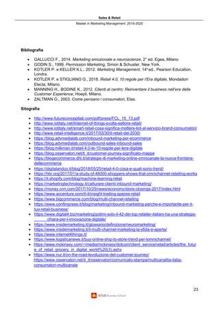 Sales & Retail
Master in Marketing Management 2019-2020
23
Bibliografia
• GALLUCCI F., 2014. Marketing emozionale e neuroscienze, 2° ed. Egea, Milano
• GODIN S., 1999. Permission Marketing, Simon & Schuster, New York.
• KOTLER P. e KELLER K.L., 2012. Marketing Management, 14a
ed., Pearson Education,
Londra.
• KOTLER P. e STIGLIANO G., 2018. Retail 4.0, 10 regole per l’Era digitale, Mondadori
Electa, Milano.
• MANNING H., BODINE K., 2012. Clienti al centro: Reinventare il business nell’era della
Customer Experience, Hoepli, Milano.
• ZALTMAN G., 2003. Come pensano i consumatori, Etas.
Sitografia
• http://www.futureconceptlab.com/pdf/press/FCL_15_13.pdf
• http://www.iotitaly.net/linternet-of-things-svolta-settore-retail/
• http://www.iotitaly.net/smart-retail-cosa-significa-mettere-liot-al-servizio-brand-consumatori/
• http://www.retail-intelligence.it/2017/03/30/il-retail-del-2030/
• https://blog.advmedialab.com/inbound-marketing-per-ecommerce
• https://blog.advmedialab.com/outbound-sales-inbound-sales
• https://blog.milkman.it/retail-4.0-le-10-regole-per-lera-digitale
• https://blog.osservatori.net/it_it/customer-journey-significato-mappa
• https://blogecommerce.dhl.it/strategie-di-marketing-online-omnicanale-la-nuova-frontiera-
dellecommerce
• https://digitalandco.it/blog/2018/05/25/retail-4-0-cosa-e-quali-sono-trend/
• https://hbr.org/2017/01/a-study-of-46000-shoppers-shows-that-omnichannel-retailing-works
• https://it.shopify.com/blog/machine-learning-retail
• https://marketingtechnology.it/catturare-clienti-inbound-marketing/
• https://money.cnn.com/2017/10/25/news/economy/store-closings-2017/index.html
• https://www.accenture.com/it-it/insight-trading-spaces-retail
• https://www.bigcommerce.com/blog/multi-channel-retailing
• https://www.confimprese.it/blog/marketing/inbound-marketing-perche-e-importante-per-il-
tuo-retail-business/
• https://www.digital4.biz/marketing/polimi-solo-il-42-dei-top-retailer-italiani-ha-una-strategia-
chiara-per-l-innovazione-digitale/
• https://www.insidemarketing.it/glossario/definizione/neuromarketing/
• https://www.insidemarketing.it/il-multi-channel-marketing-la-sfida-e-aperta/
• https://www.internet4things.it/
• https://www.logisticanews.it/buy-online-ship-to-store-trend-per-lomnichannel/
• https://www.mckinsey.com/~/media/mckinsey/dotcom/client_service/retail/articles/the_futur
e_of_retail_grocery_in_digital_world%20(3).ashx
• https://www.nur.it/on-the-road-levoluzione-del-customer-journey/
https://www.osservatori.net/it_it/osservatori/comunicato-stampa/multicanalita-italia-
consumatori-multicanale
 