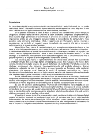 Sales & Retail
Master in Marketing Management 2019-2020
1
Introduzione
La rivoluzione digitale ha apportato molteplici cambiamenti in tutti i settori industriali, tra cui quello
del Sales & Retail. Tale area funzionale, rispetto alle altre, è stata oggetto nel corso degli anni di una
lenta crescita tanto da approdare soltanto ora, e timidamente, alla fase 4.0.
Se in passato il concetto di Sales & Retail si fondava sulla vendita diretta presso il negozio
artigianale, col tempo sono subentrati una serie di fattori che hanno semplificato tale procedimento.
Dalla nascita degli ipermercati all’e-commerce, il processo di acquisto è diventato sempre più
impersonale grazie ad una maggiore consapevolezza e indipendenza del consumatore, resa
possibile dalla simmetria informativa. Infatti, il reperimento di informazioni, tramite internet e
passaparola, ha conferito un maggior potere contrattuale alle persone che sanno compiere
autonomamente la propria scelta d’acquisto.
Quest’ultima fase, invece, è caratterizzata da uno scenario completamente diverso e che
vede le aziende impegnate verso un unico scopo: trasformare radicalmente l’esperienza d’acquisto.
Il consumatore odierno vuole essere coinvolto attivamente durante la propria scelta: ciò significa che
i brand devono impegnarsi affinché il cliente si senta in empatia con l’azienda stessa. Con tale
strategia si fa riferimento principalmente a due sottobiettivi legati tra loro: la creazione di una vera e
propria esperienza di acquisto e la convergenza tra store online e offline.
Alla base di questa ricerca vi è pertanto l’analisi del settore Sales & Retail. Tale studio tende
a enfatizzare il ruolo delle tecnologie digitali, principali protagoniste della rivoluzione nel mondo delle
vendite. Gli strumenti digital fungono da garanti della fase 4.0, rendendo innanzitutto possibile la
strategia omnichannel che consente l’approvvigionamento del prodotto attraverso diverse
piattaforme collegate tra loro. In particolare, si pone l’accento sul fenomeno della customer
experience, che assume ormai rilevanza in termini di vantaggio competitivo per i brand:
l’implementazione di strategie a supporto della customer experience è fondamentale per le aziende
che vogliono raggiungere e mantenere un efficace posizionamento sul mercato.
Inoltre, questa fase è caratterizzata dall’incontro tra neuroscienze e marketing, dando così
luogo al neuromarketing: l’applicazione della scienza in rapporto ai comportamenti del consumatore.
Questa nuova esigenza del consumatore ha spinto le aziende a introdurre notevoli modifiche fisiche-
concettuali all’interno degli store che diventano punti di incontro e di condivisione dei valori.
La fase 4.0 è dunque caratterizzata da innumerevoli contraddizioni e novità rispetto alle fasi
precedenti; proprio per questa ragione il campo di miglioramento e innovazione è ancora piuttosto
ampio, tanto che si possono già scorgere alcuni dei trend futuri. Frictionless experience e Smarketing
sono le parole chiave che contrassegneranno gli sviluppi futuri di questo settore, che sarà sempre
più interconnesso in tutte le sue fasi e dimensioni.
L’obiettivo di questo studio è far emergere i principali cambiamenti del mondo Sales & Retail
rispetto al passato, andando ad analizzare quali sono gli strumenti che hanno reso possibile
l’avanzamento del settore verso l’era digital. Infine, attraverso questo report si intende sradicare
l’idea comune che store online e offline siano in competizione: essi interagiscono e collaborano tra
loro in un’ottica di compensazione affinché l’esperienza di acquisto sia interconnessa.
 
