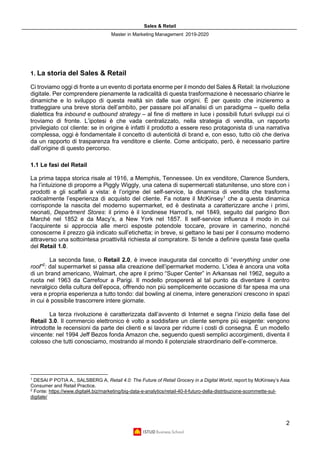 Sales & Retail
Master in Marketing Management 2019-2020
2
1. La storia del Sales & Retail
Ci troviamo oggi di fronte a un evento di portata enorme per il mondo del Sales & Retail: la rivoluzione
digitale. Per comprendere pienamente la radicalità di questa trasformazione è necessario chiarire le
dinamiche e lo sviluppo di questa realtà sin dalle sue origini. È per questo che inizieremo a
tratteggiare una breve storia dell’ambito, per passare poi all’analisi di un paradigma – quello della
dialettica fra inbound e outbound strategy – al fine di mettere in luce i possibili futuri sviluppi cui ci
troviamo di fronte. L’ipotesi è che vada centralizzato, nella strategia di vendita, un rapporto
privilegiato col cliente: se in origine è infatti il prodotto a essere reso protagonista di una narrativa
complessa, oggi è fondamentale il concetto di autenticità di brand e, con esso, tutto ciò che deriva
da un rapporto di trasparenza fra venditore e cliente. Come anticipato, però, è necessario partire
dall’origine di questo percorso.
1.1 Le fasi del Retail
La prima tappa storica risale al 1916, a Memphis, Tennessee. Un ex venditore, Clarence Sunders,
ha l’intuizione di proporre a Piggly Wiggly, una catena di supermercati statunitense, uno store con i
prodotti e gli scaffali a vista: è l’origine del self-service, la dinamica di vendita che trasforma
radicalmente l’esperienza di acquisto del cliente. Fa notare il McKinsey1
che a questa dinamica
corrisponde la nascita del moderno supermarket, ed è destinata a caratterizzare anche i primi,
neonati, Department Stores: il primo è il londinese Harrod’s, nel 1849, seguito dal parigino Bon
Marché nel 1852 e da Macy’s, a New York nel 1857. Il self-service influenza il modo in cui
l’acquirente si approccia alle merci esposte potendole toccare, provare in camerino, nonché
conoscerne il prezzo già indicato sull’etichetta; in breve, si gettano le basi per il consumo moderno
attraverso una sottointesa proattività richiesta al compratore. Si tende a definire questa fase quella
del Retail 1.0.
La seconda fase, o Retail 2.0, è invece inaugurata dal concetto di “everything under one
roof”2
: dal supermarket si passa alla creazione dell’ipermarket moderno. L’idea è ancora una volta
di un brand americano, Walmart, che apre il primo “Super Center” in Arkansas nel 1962, seguito a
ruota nel 1963 da Carrefour a Parigi. Il modello prospererà al tal punto da diventare il centro
nevralgico della cultura dell’epoca, offrendo non più semplicemente occasione di far spesa ma una
vera e propria esperienza a tutto tondo: dal bowling al cinema, intere generazioni crescono in spazi
in cui è possibile trascorrere intere giornate.
La terza rivoluzione è caratterizzata dall’avvento di Internet e segna l’inizio della fase del
Retail 3.0. Il commercio elettronico è volto a soddisfare un cliente sempre più esigente: vengono
introdotte le recensioni da parte dei clienti e si lavora per ridurre i costi di consegna. È un modello
vincente: nel 1994 Jeff Bezos fonda Amazon che, seguendo questi semplici accorgimenti, diventa il
colosso che tutti conosciamo, mostrando al mondo il potenziale straordinario dell’e-commerce.
1
DESAI P POTIA A., SALSBERG A, Retail 4.0: The Future of Retail Grocery in a Digital World, report by McKinsey’s Asia
Consumer and Retail Practice.
2
Fonte: https://www.digital4.biz/marketing/big-data-e-analytics/retail-40-il-futuro-della-distribuzione-scommette-sul-
digitale/
 