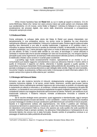 Sales & Retail
Master in Marketing Management 2019-2020
3
Infine rimane l’ipotetica fase del Retail 4.0, su cui in realtà gli esperti si dividono. C’è chi
come McKinsey ritiene che i tempi non siano ancora maturi per poter parlare con chiarezza delle
sue caratteristiche; c’è chi invece, come Kotler e Stigliano3
, individua le fattezze in una costante
accelerazione dei processi digitali, che vanno dalle dinamiche omnicanale a un’esperienza
d’acquisto sempre più smart.
1.2 Outbound Sales
Come anticipato, lo sviluppo della storia del Sales & Retail può essere interpretato non
semplicemente in una prospettiva storica, ma anche come la dialettica fra due dinamiche
radicalmente differenti, quasi antitetiche: l’inbound e l’outbound sales. Parlare oggi di outbound sales
significa fare riferimento a uno stile di vendita tradizionale. L’applicare a un pubblico intero e
monolitico la stessa identica tecnica di vendita (le chiamate a freddo, le televendite, le direct mail, i
cartelloni pubblicitari, ecc.) viene percepito oggi come un modo di attaccare il potenziale acquirente
più che attrarlo. Di fatto, il mondo delle vendite (e, con esso, le tecnologie e i canali utilizzati) è
cambiato in maniera tale che le vecchie strategie non solo non funzionano più, ma vengono persino
percepite quasi come ingannevoli; ad esempio molte associazioni attiviste puntano a rendere illegali
le telefonate a freddo come avviene in svariati paesi occidentali.
L’up-selling oggi risulta eccessivamente invasivo, specialmente in un mondo in cui il
consumatore può essere raggiunto comodamente a casa sua attraverso Internet: il rischio ultimo è
quello di minacciare il rapporto col cliente, ottenendo il risultato opposto a quello sperato. In
quest’ottica va dunque interpretato il lento passaggio dalla pubblicità allo storytelling, da un racconto
parziale e strategico a una precisa attenzione a ogni dettaglio delle vendite. Oggi non solo il prodotto,
ma anche l’origine, la produzione, la filiera sono sotto il microscopio di clienti informati e attenti. È in
questo campo che si gioca la sfida odierna per i venditori.
1.3 Strategie dell’Inbound Sales
Arriviamo così alle moderne tecniche di inbound, strategicamente sviluppate su una rapida e
costante rivoluzione digitale. In tal senso, social media, recensioni, vendita peer-to-peer (senza
intermediari) hanno radicalmente cambiato l’approccio dei consumatori ai prodotti: chi acquista oggi
è certamente più attento e informato e, al contempo, richiede semplicità e trasparenza da parte del
venditore. La necessità di una comunicazione trasparente ha aperto molteplici possibilità per i brand,
richiedendo tuttavia una maggiore dinamicità nell’avvicinarsi al cliente. Pertanto, per sostituirsi al più
tradizionale outbound, il moderno inbound, richiede un’attenzione rinnovata e costante al
compratore.
Se le vecchie strategie erano pervasive, quasi aggressive e standardizzate, oggi è sempre
più fondamentale lasciarsi trovare dal cliente – e non contattarlo -, creare una audience più recettiva
ai propri messaggi di vendita e dunque canalizzare quell’attenzione per convertirla in futuro acquisto.
Questo è il ragionamento sotteso alla segmentazione, che divide il pubblico per interesse,
conoscenza del brand (o awareness) e vicinanza ai valori che il brand stesso intende veicolare. Da
ciò dipendono comunicazioni fatte su misura che operano più sulla qualità che sulla quantità dei
contatti: l’obiettivo finale è sempre vendere, ma attraverso l’intercettazione e l’anticipazione di una
domanda latente che ancora non è stata formulata. Questo cambio di prospettiva conduce a un
passaggio di testimone dalla pubblicità all’autenticità.
3
KOTLER P. STIGLIANO G., Retail 4.0, 10 regole per l’Era digitale, Mondadori Electa, Milano 2018.
 