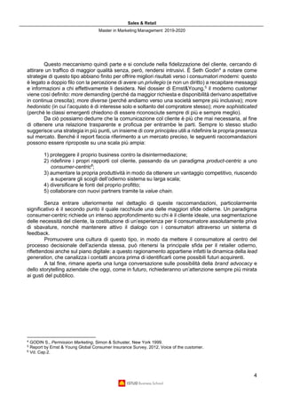 Sales & Retail
Master in Marketing Management 2019-2020
4
Questo meccanismo quindi parte e si conclude nella fidelizzazione del cliente, cercando di
attirare un traffico di maggior qualità senza, però, rendersi intrusivi. È Seth Godin4
a notare come
strategie di questo tipo abbiano finito per offrire migliori risultati verso i consumatori moderni: questo
è legato a doppio filo con la percezione di avere un privilegio (e non un diritto) a recapitare messaggi
e informazioni a chi effettivamente li desidera. Nel dossier di Ernst&Young,5
il moderno customer
viene così definito: more demanding (perché da maggior richiesta e disponibilità derivano aspettative
in continua crescita); more diverse (perché andiamo verso una società sempre più inclusiva); more
hedonistic (in cui l’acquisto è di interesse solo e soltanto del compratore stesso); more sophisticated
(perché le classi emergenti chiedono di essere riconosciute sempre di più e sempre meglio).
Da ciò possiamo dedurre che la comunicazione col cliente è più che mai necessaria, al fine
di ottenere una relazione trasparente e proficua per entrambe le parti. Sempre lo stesso studio
suggerisce una strategia in più punti, un insieme di core principles utili a ridefinire la propria presenza
sul mercato. Benché il report faccia riferimento a un mercato preciso, le seguenti raccomandazioni
possono essere riproposte su una scala più ampia:
1) proteggere il proprio business contro la disintermediazione;
2) ridefinire i propri rapporti col cliente, passando da un paradigma product-centric a uno
consumer-centric6
;
3) aumentare la propria produttività in modo da ottenere un vantaggio competitivo, riuscendo
a superare gli scogli dell’odierno sistema su larga scala;
4) diversificare le fonti del proprio profitto;
5) collaborare con nuovi partners tramite la value chain.
Senza entrare ulteriormente nel dettaglio di queste raccomandazioni, particolarmente
significativo è il secondo punto il quale racchiude una delle maggiori sfide odierne. Un paradigma
consumer-centric richiede un intenso approfondimento su chi è il cliente ideale, una segmentazione
delle necessità del cliente, la costituzione di un’esperienza per il consumatore assolutamente priva
di sbavature, nonché mantenere attivo il dialogo con i consumatori attraverso un sistema di
feedback.
Promuovere una cultura di questo tipo, in modo da mettere il consumatore al centro del
processo decisionale dell’azienda stessa, può ritenersi la principale sfida per il retailer odierno,
riflettendosi anche sul piano digitale: a questo ragionamento appartiene infatti la dinamica della lead
generation, che canalizza i contatti ancora prima di identificarli come possibili futuri acquirenti.
A tal fine, rimane aperta una lunga conversazione sulle possibilità della brand advocacy e
dello storytelling aziendale che oggi, come in futuro, richiederanno un’attenzione sempre più mirata
ai gusti del pubblico.
4
GODIN S., Permission Marketing, Simon & Schuster, New York 1999.
5
Report by Ernst & Young Global Consumer Insurance Survey, 2012, Voice of the customer.
6
Vd. Cap.2.
 