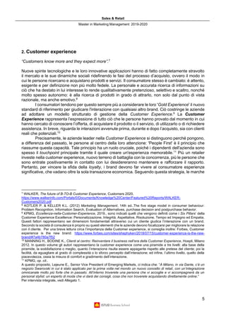 Sales & Retail
Master in Marketing Management 2019-2020
5
2. Customer experience
“Customers know more and they expect more”.7
Nuove spinte tecnologiche e le loro innovative applicazioni hanno di fatto completamente stravolto
il mercato e le sue dinamiche sociali ridefinendo le fasi del processo d’acquisto, ovvero il modo in
cui le persone ricercano e acquistano prodotti e servizi. Il consumatore stesso è cambiato: è attento,
esigente e per definizione non più molto fedele. La personale e accurata ricerca di informazioni su
ciò che ha destato in lui interesse lo rende qualitativamente pretenzioso, selettivo e scaltro, nonché
molto spesso autonomo: è alla ricerca di prodotti in grado di attrarlo, non solo dal punto di vista
razionale, ma anche emotivo.8
I consumatori tendono per questo sempre più a considerare le loro 'Gold Experience' il nuovo
standard di riferimento per giudicare l'interazione con qualsiasi altro brand. Ciò costringe le aziende
ad adottare un modello strutturato di gestione della Customer Experience.9
La Customer
Experience rappresenta l’espressione di tutto ciò che le persone hanno provato dal momento in cui
hanno cercato di conoscere l’offerta, di acquistare il prodotto o il servizio, di utilizzarlo o di richiedere
assistenza. In breve, riguarda le interazioni avvenute prima, durante e dopo l’acquisto, sia con clienti
reali che potenziali.10
Precisamente, le aziende leader nella Customer Experience si distinguono perché pongono,
a differenza del passato, le persone al centro della loro attenzione: 'People First' è il principio che
riassume questa capacità. Tale principio ha un ruolo cruciale, poiché i dipendenti dell'azienda sono
spesso il touchpoint principale tramite il quale creare un'esperienza memorabile.11
Più un retailer
investe nella customer experience, nuovo terreno di battaglia con la concorrenza, più le persone che
sono entrate positivamente in contatto con lui desidereranno mantenere e rafforzare il rapporto.
Pertanto, per vincere la sfida della loyalty, i brand devono far vivere al consumatore esperienze
significative, che vadano oltre la sola transazione economica. Seguendo questa strategia, le marche
7
WALKER, The future of B-TO-B Customer Experience, Customers 2020.
https://www.walkerinfo.com/Portals/0/Documents/Knowledge%20Center/Featured%20Reports/WALKER-
Customers2020.pdf
8
KOTLER P. & KELLER K.L. (2012) Marketing Management, 14th ed..The five stage model in consumer behaviour:
Problem Recognition, Information Search, Evaluation of Alternatives, purchase decision and postpurchase behavior.
9
KPMG, Eccellenza-nella-Customer-Experience, 2019., sono indicati quelli che vengono definiti come i Six Pillars’ della
Customer Experience Excellence: Personalizzazione, Integrità, Aspettative, Risoluzione, Tempo ed Impegno ed Empatia.
Questi fattori rappresentano sei dimensioni fondamentali attraverso cui un cliente giudica l’interazione con un brand.
Secondo la società di consulenza è proprio su questi elementi che le aziende devono focalizzarsi per migliorare la relazione
con il cliente. Per una breve lettura circa l’importanza della Customer experience, si consiglia inoltre: Forbes, Customer
experience is the new brand: https://www.forbes.com/sites/shephyken/2018/07/15/customer-experience-is-the-new-
brand/#7a4b780a7f52
10
MANNING H., BODINE K., Clienti al centro: Reinventare il business nell’era della Customer Experience, Hoepli, Milano
2012. In questo volume gli autori rappresentano la customer experience come una piramide a tre livelli: alla base della
piramide, la soddisfazione o meglio, quanto l’interazione risulta essere appagante rispetto alle pretese del cliente; poi la
facilità, da eguagliare al grado di complessità o lo sforzo percepito dall’interazione; ed infine, l’ultimo livello, quello della
piacevolezza, ossia la misura di comfort e gradimento dell’interazione.
11
KPMG, op. cit..
A questo proposito, Lejeune E., Senior Vice President of Emerging Markets, ci indica che: “A Milano, in via Dante, c’è un
negozio Swarovski in cui è stato applicato per la prima volta nel mondo un nuovo concetto di retail, con un’integrazione
omnicanale molto più forte che in passato. All’interno troverete una persona che vi accoglie e vi accompagnerà da un
personal stylist: un esperto di moda che vi darà dei consigli, cosa che non troverete acquistando direttamente online.”
Per intervista integrale, vedi Allegato 1.
 