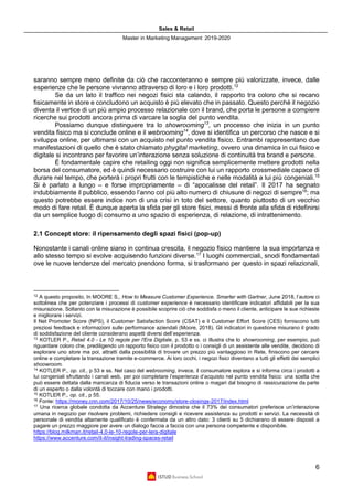 Sales & Retail
Master in Marketing Management 2019-2020
6
saranno sempre meno definite da ciò che racconteranno e sempre più valorizzate, invece, dalle
esperienze che le persone vivranno attraverso di loro e i loro prodotti.12
Se da un lato il traffico nei negozi fisici sta calando, il rapporto tra coloro che si recano
fisicamente in store e concludono un acquisto è più elevato che in passato. Questo perché il negozio
diventa il vertice di un più ampio processo relazionale con il brand, che porta le persone a compiere
ricerche sui prodotti ancora prima di varcare la soglia del punto vendita.
Possiamo dunque distinguere tra lo showrooming13
, un processo che inizia in un punto
vendita fisico ma si conclude online e il webrooming14
, dove si identifica un percorso che nasce e si
sviluppa online, per ultimarsi con un acquisto nel punto vendita fisico. Entrambi rappresentano due
manifestazioni di quello che è stato chiamato phygital marketing, ovvero una dinamica in cui fisico e
digitale si incontrano per favorire un’interazione senza soluzione di continuità tra brand e persone.
È fondamentale capire che retailing oggi non significa semplicemente mettere prodotti nella
borsa del consumatore, ed è quindi necessario costruire con lui un rapporto crossmediale capace di
durare nel tempo, che porterà i propri frutti con le tempistiche e nelle modalità a lui più congeniali.15
Si è parlato a lungo – e forse impropriamente – di “apocalisse del retail”. Il 2017 ha segnato
indubbiamente il pubblico, essendo l’anno col più alto numero di chiusure di negozi di sempre16
; ma
questo potrebbe essere indice non di una crisi in toto del settore, quanto piuttosto di un vecchio
modo di fare retail. È dunque aperta la sfida per gli store fisici, messi di fronte alla sfida di ridefinirsi
da un semplice luogo di consumo a uno spazio di esperienza, di relazione, di intrattenimento.
2.1 Concept store: il ripensamento degli spazi fisici (pop-up)
Nonostante i canali online siano in continua crescita, il negozio fisico mantiene la sua importanza e
allo stesso tempo si evolve acquisendo funzioni diverse.17
I luoghi commerciali, snodi fondamentali
ove le nuove tendenze del mercato prendono forma, si trasformano per questo in spazi relazionali,
12
A questo proposito, In MOORE S., How to Measure Customer Experience. Smarter with Gartner, June 2018, l’autore ci
sottolinea che per potenziare i processi di customer experience è necessario identificare indicatori affidabili per la sua
misurazione. Soltanto con la misurazione è possibile scoprire ciò che soddisfa o meno il cliente, anticipare le sue richieste
e migliorare i servizi.
Il Net Promoter Score (NPS), il Customer Satisfaction Score (CSAT) e il Customer Effort Score (CES) forniscono tutti
preziosi feedback e informazioni sulle performance aziendali (Moore, 2018). Gli indicatori in questione misurano il grado
di soddisfazione del cliente considerano aspetti diversi dell’esperienza.
13
KOTLER P., Retail 4.0 - Le 10 regole per l'Era Digitale, p. 53 e ss. ci illustra che lo showrooming, per esempio, può
riguardare coloro che, prediligendo un rapporto fisico con il prodotto o i consigli di un assistente alle vendite, decidono di
esplorare uno store ma poi, attratti dalla possibilità di trovare un prezzo più vantaggioso in Rete, finiscono per cercare
online e completare la transazione tramite e-commerce. Ai loro occhi, i negozi fisici diventano a tutti gli effetti dei semplici
shoowroom.
14
KOTLER P., op. cit., p 53 e ss. Nel caso del webrooming, invece, il consumatore esplora e si informa circa i prodotti a
lui congeniali sfruttando i canali web, per poi completare l’esperienza d’acquisto nel punto vendita fisico: una scelta che
può essere dettata dalla mancanza di fiducia verso le transazioni online o magari dal bisogno di rassicurazione da parte
di un esperto o dalla volontà di toccare con mano i prodotti.
15
KOTLER P., op. cit., p 55.
16
Fonte: https://money.cnn.com/2017/10/25/news/economy/store-closings-2017/index.html
17
Una ricerca globale condotta da Accenture Strategy dimostra che il 73% dei consumatori preferisce un’interazione
umana in negozio per risolvere problemi, richiedere consigli e ricevere assistenza su prodotti e servizi. La necessità di
personale di vendita altamente qualificato è confermata da un altro dato: 3 clienti su 5 dichiarano di essere disposti a
pagare un prezzo maggiore per avere un dialogo faccia a faccia con una persona competente e disponibile.
https://blog.milkman.it/retail-4.0-le-10-regole-per-lera-digitale
https://www.accenture.com/it-it/insight-trading-spaces-retail
 