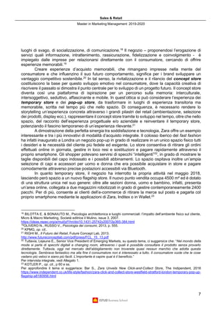 Sales & Retail
Master in Marketing Management 2019-2020
7
luoghi di svago, di socializzazione, di comunicazione.18
Il negozio – proponendosi l’erogazione di
servizi quali informazione, intrattenimento, rassicurazione, fidelizzazione e coinvolgimento - è
impiegato dalle imprese per relazionarsi direttamente con il consumatore, cercando di offrire
esperienze memorabili.19
Creare esperienze d’acquisto memorabili, che rimangano impresse nella mente del
consumatore e che influenzino il suo futuro comportamento, significa per i brand sviluppare un
vantaggio competitivo sostenibile.20
In tal senso, la rivitalizzazione e il rilancio del concept store
costituiscono la base per questo sviluppo emotivo nel consumatore, dove la capacità creativa di
riscrivere il passato si dimostra il punto centrale per lo sviluppo di un progetto futuro. Il concept store
diventa così una piattaforma di ispirazione per un percorso sulla memoria: interculturale,
intersoggettivo, seduttivo, affascinante e mobile. In quest’ottica si può considerare l’esperienza dei
temporary store e dei pop-up store, da trasformare in luoghi di esperienza transitoria ma
memorabile, scritta nel tempo più che nello spazio. Di conseguenza, è necessario rendere lo
storytelling un’esperienza concreta attraverso i grandi pilastri del retail (ambientazione, selezione
dei prodotti, display ecc.), rappresentare il concept store tramite lo sviluppo nel tempo, oltre che nello
spazio, del racconto dell’esperienza progettuale e/o aziendale e reinventare il temporary store,
potenziando il fascino temporaneo di un’esperienza rilevante.21
A dimostrazione della perfetta sinergia tra soddisfazione e tecnologia, Zara offre un esempio
interessante e tra i più innovativi di modalità d’acquisto integrate. Il colosso iberico del fast fashion
ha infatti inaugurato a Londra un negozio pop-up in grado di realizzare in un unico spazio fisico tutti
i desideri e le necessità del cliente più fedele ed esigente. Lo store consentiva di ritirare gli ordini
effettuati online in giornata, gestire in loco resi e sostituzioni e pagare rapidamente attraverso il
proprio smartphone. Gli shopper potevano servirsi di specchi “intelligenti”22
, in grado di mostrare le
taglie disponibili del capo indossato e i possibili abbinamenti. Lo spazio ospitava inoltre un’ampia
selezione di capi e accessori per uomo e donna che era possibile acquistare in store e pagare
comodamente attraverso precise postazioni accessibili via Bluetooth.
In quanto temporary store, il negozio ha interrotto la propria attività nel maggio 2018,
lasciando però spazio a un nuovo flagship store. Il nuovo punto vendita occupa 4500 m² ed è dotato
di una struttura unica nel suo genere: oltre alle sezioni donna, uomo e bambino, infatti, presenta
un’area online, collegata a due magazzini robotizzati in grado di gestire contemporaneamente 2400
pacchi. Per di più, consente ai clienti dell’e-commerce di ritirare la merce sul posto e pagarla col
proprio smartphone mediante le applicazioni di Zara, Inditex o in Wallet.23
18
BILOTTA E. & BONAIUTO M., Psicologia architettonica e luoghi commerciali: l’impatto dell’ambiente fisico sul cliente,
Micro & Macro Marketing, Società editrice il Mulino, issue 3, 2007.
https://ideas.repec.org/a/mul/jyf1hn/doi10.1431-25742y2007i3p365-384.html
19
OLIVERO N., RUSSO V., Psicologia dei consumi, 2013, p. 555.
20
KPMG, op. cit..
21
RIGHI M., Il Futuro del Retail, Future Concept Lab, 2013.
http://www.futureconceptlab.com/pdf/press/FCL_15_13.pdf
22
Tuttavia, Lejeune E., Senior Vice President of Emerging Markets, su questo tema, ci suggersice che: “Nel mondo della
moda si parla di specchi digitali e changing room, attraverso i quali è possibile consultare il prodotto senza provarlo
direttamente. Tuttavia, oggi nel mercato dell’abbigliamento non troverete quasi nessun marchio che adotta questa
tecnologia. Sembrava fantastico ma alla fine il consumatore non è interessato a tutto. Il consumatore vuole che le cose
vadano più veloci e siano più facili. L’importante è capire qual è il beneficio.”
Per intervista integrale, vedi Allegato 1.
23
KOTLER P., op. cit., p 60 e ss.
Per approfondire il tema si suggerisce: Bar S., Zara Unveils New Click-and-Collect Store, The Indipendent, 2018
https://www.independent.co.uk/life-style/fashion/zara-click-and-collect-store-westfield-stratford-london-temporary-pop-up-
flagship-a8180956.html
 