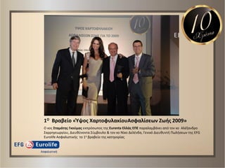 1Ο Βραβείο «Ύψοσ ΧαρτοφυλακίουΑςφαλίςεων Ζωισ 2009»
Ο κοσ Σταμάτθσ Γκοφμασ εκπρόςωποσ τθσ Eurenta Ελλάσ ΕΠΕ παραλαμβάνει από τον κο Αλζξανδρο
Σαρρθγεωργίου, Διευκφνοντα Σφμβουλο & τον κο Νίκο Δελζνδα, Γενικό Διευκυντι Πωλιςεων τθσ EFG
Eurolife Αςφαλιςτικισ το 1ο βραβείο τθσ κατθγορίασ
 