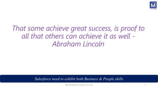 That some achieve great success, is proof to
all that others can achieve it as well -
Abraham Lincoln
Salesforce need to exhibit both Business & People skills
METAHUMIN Consultancy Pvt. Ltd. 2
 