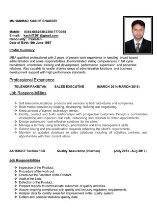 MUHAMMAD KASHIF SHABBIR
Mobile: 0345-6662630,0300-7773068
E-mail: kashif7301@gmail.com
Nationality: Pakistani
Date of Birth: 6th June 1987
Profile Summary
MBA qualified professional with 2 years of proven work experience in handling broad-based
administration and sales responsibilities .Demonstrated strong competencies in full cycle
recruitment, orientation, training and development, performance supervision and personnel
relations. Also capable to handle diverse range of administrative functions and business
development support with high performance standards.
Professional Experience
TELENOR PAKISTAN SALES EXECUTIVE (MARCH 2014-MARCH 2016)
Job Responsibilities
 Sell telecommunications products and services to both individuals and companies.
 Build market position by locating, developing, defining and negotiating.
 Keep abreast of current technology trends.
 Identify, contact and build relationships with prospective customers through a combination
of telephone and in-person cold calls, networking and referrals to obtain appointments.
 Design customized, cost-effective solutions for the client.
 Manage a territory using technology, prioritization and time management skills.
 Submit pricing and pre-qualification requests reflecting the client's requirements.
 Maintain an updated database in sales database including all activities, partners, and
opportunities with their current status.
ZAHIDGEE Textiles FSD Quality Assurance (Internee) (July 2013 - Aug 2013)
Job Responsibilities
 Inspection of the Product.
 Procedure of the work out.
 Check out the Standard of the Product.
 Audit of the Lots.
 Defectionof the Product.
 Prepare reports to communicate outcomes of quality activities.
 Assure ongoing compliance with quality and industry regulatory requirements.
 Analyze data to identify areas for improvement in the quality system.
 Collect and compile statistical quality data.
 