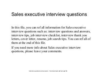 Interview questions and answers – free download/ pdf and ppt file
Sales executive interview questions
In this file, you can ref all information for Sales executive
interview questions such as: interview questions and answers,
interview tips, job interview checklist, interview thank you
letters, cover letter, resume, job search tips. You can ref all of
them at the end of this file.
If you need more info about Sales executive interview
questions, please leave your comments.
 