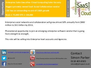 Biggest privately owned SaaS Social Collaboration vendor
CEO has an astounding record of CAGR growth
Basic £ 75,000 OTE £ 150,000

MAKE IT HAPPEN!

Opportunity

Enterprise Sales Executive- Cloud Computing Sales Vacancy

Enterprise social networks and collaboration will grow almost 50% annually from $800
million to $4.5 billion by 2016.
Phenomenal opportunity to join an emerging enterprise software vendor that is going
from strength to strength.
This role will be selling into Enterprise level accounts and Agencies

uk.linkedin.com/in/simonagparker/

http://www.slideshare.net/SimonJPE

@SimonJPE

http://www.youtube.com/user/JPECloudRecruiter

Contact
Simon Parker
0118 405 8505

http://on.fb.me/1alZjI9

uk.linkedin.com/in/simonagparker/

simon@johnpaul.co.uk

 