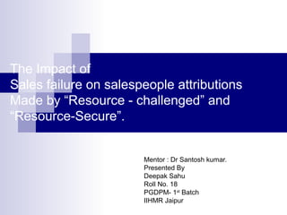 The Impact of
Sales failure on salespeople attributions
Made by “Resource - challenged” and
“Resource-Secure”.
Mentor : Dr Santosh kumar.
Presented By
Deepak Sahu
Roll No. 18
PGDPM- 1st Batch
IIHMR Jaipur

 