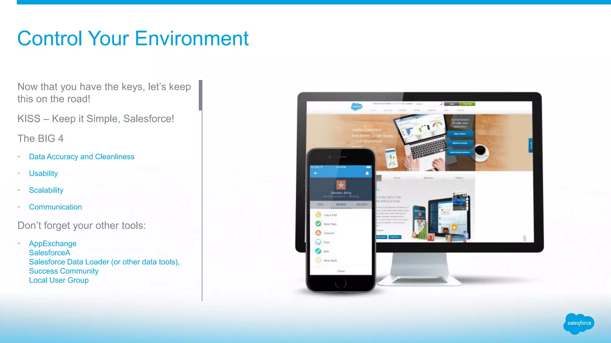 Control Your Environment
Now that you have the keys, let’s keep
this on the road!
KISS – Keep it Simple, Salesforce!
The BIG 4
• Data Accuracy and Cleanliness
• Usability
• Scalability
• Communication
Don’t forget your other tools:
• AppExchange
SalesforceA
Salesforce Data Loader (or other data tools),
Success Community
Local User Group
 