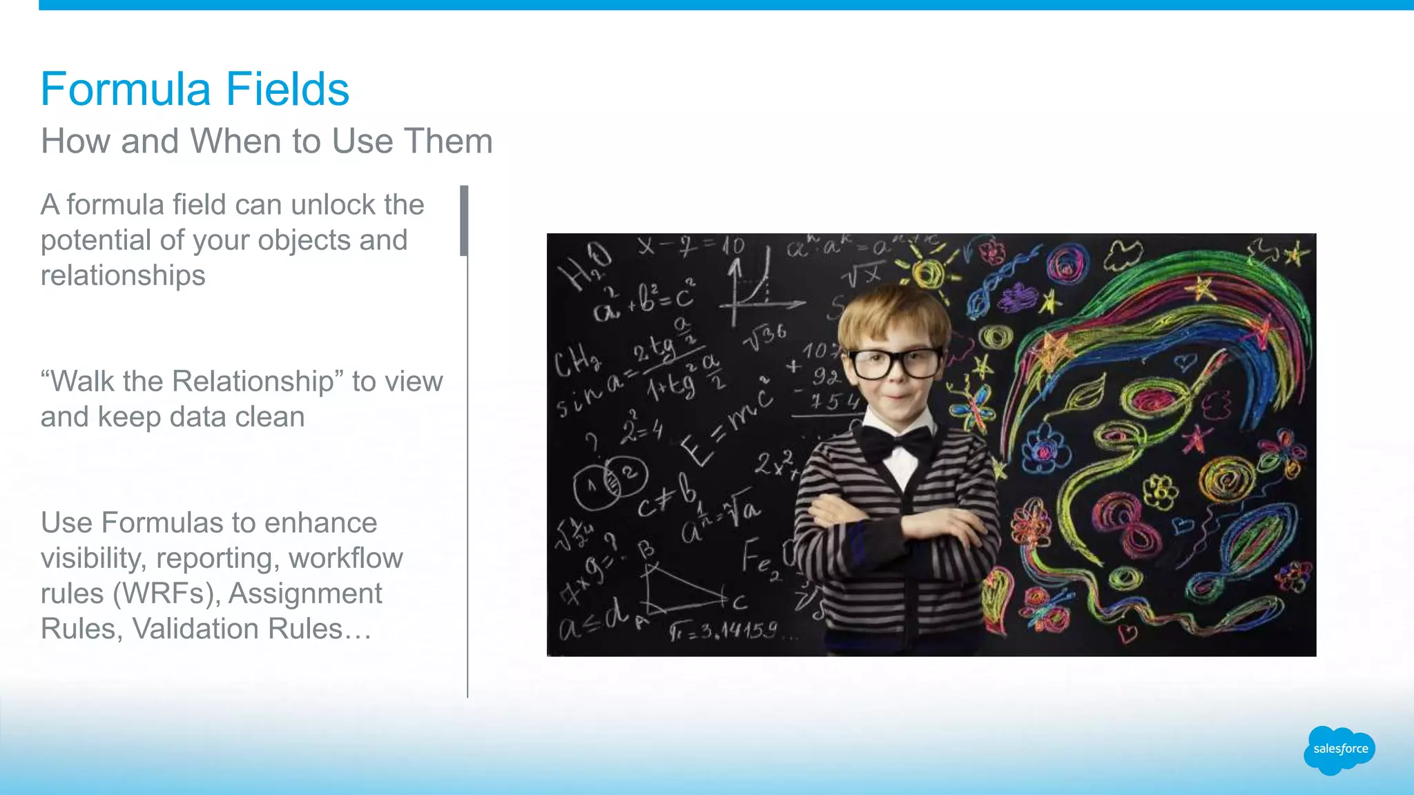 Formula Fields
A formula field can unlock the
potential of your objects and
relationships
“Walk the Relationship” to view
and keep data clean
Use Formulas to enhance
visibility, reporting, workflow
rules (WRFs), Assignment
Rules, Validation Rules…
How and When to Use Them
 