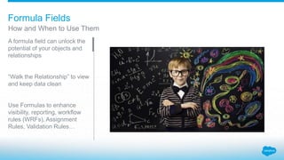 Formula Fields
A formula field can unlock the
potential of your objects and
relationships
“Walk the Relationship” to view
and keep data clean
Use Formulas to enhance
visibility, reporting, workflow
rules (WRFs), Assignment
Rules, Validation Rules…
How and When to Use Them
 