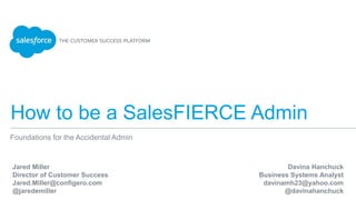 How to be a SalesFIERCE Admin
Foundations for the Accidental Admin
Jared Miller
Director of Customer Success
Jared.Miller@configero.com
@jaredemiller
Davina Hanchuck
Business Systems Analyst
davinamh23@yahoo.com
@davinahanchuck
 